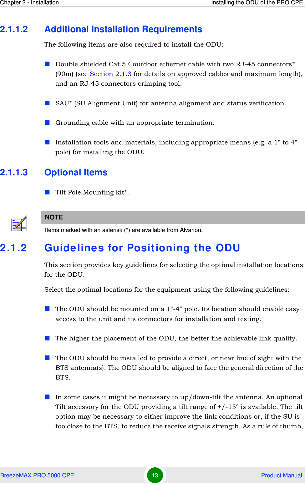 Chapter 2 - Installation Installing the ODU of the PRO CPEBreezeMAX PRO 5000 CPE 13  Product Manual2.1.1.2 Additional Installation RequirementsThe following items are also required to install the ODU:Double shielded Cat.5E outdoor ethernet cable with two RJ-45 connectors* (90m) (see Section 2.1.3 for details on approved cables and maximum length), and an RJ-45 connectors crimping tool.SAU* (SU Alignment Unit) for antenna alignment and status verification.Grounding cable with an appropriate termination.Installation tools and materials, including appropriate means (e.g. a 1&quot; to 4&quot; pole) for installing the ODU.2.1.1.3 Optional ItemsTilt Pole Mounting kit*.2.1.2 Guidelines for Positioning the ODUThis section provides key guidelines for selecting the optimal installation locations for the ODU.Select the optimal locations for the equipment using the following guidelines:The ODU should be mounted on a 1&quot;-4&quot; pole. Its location should enable easy access to the unit and its connectors for installation and testing.The higher the placement of the ODU, the better the achievable link quality.The ODU should be installed to provide a direct, or near line of sight with the BTS antenna(s). The ODU should be aligned to face the general direction of the BTS. In some cases it might be necessary to up/down-tilt the antenna. An optional Tilt accessory for the ODU providing a tilt range of +/-15° is available. The tilt option may be necessary to either improve the link conditions or, if the SU is too close to the BTS, to reduce the receive signals strength. As a rule of thumb, NOTEItems marked with an asterisk (*) are available from Alvarion.