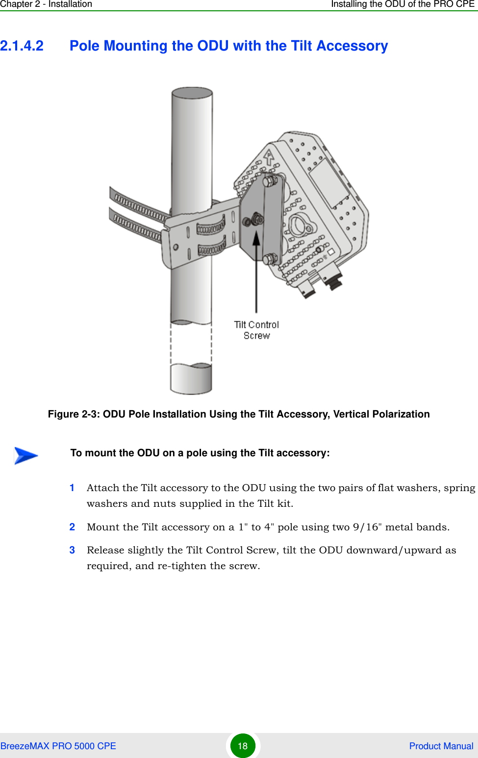 Chapter 2 - Installation Installing the ODU of the PRO CPEBreezeMAX PRO 5000 CPE 18  Product Manual2.1.4.2 Pole Mounting the ODU with the Tilt Accessory1Attach the Tilt accessory to the ODU using the two pairs of flat washers, spring washers and nuts supplied in the Tilt kit.2Mount the Tilt accessory on a 1&quot; to 4&quot; pole using two 9/16&quot; metal bands.3Release slightly the Tilt Control Screw, tilt the ODU downward/upward as required, and re-tighten the screw.Figure 2-3: ODU Pole Installation Using the Tilt Accessory, Vertical PolarizationTo mount the ODU on a pole using the Tilt accessory: