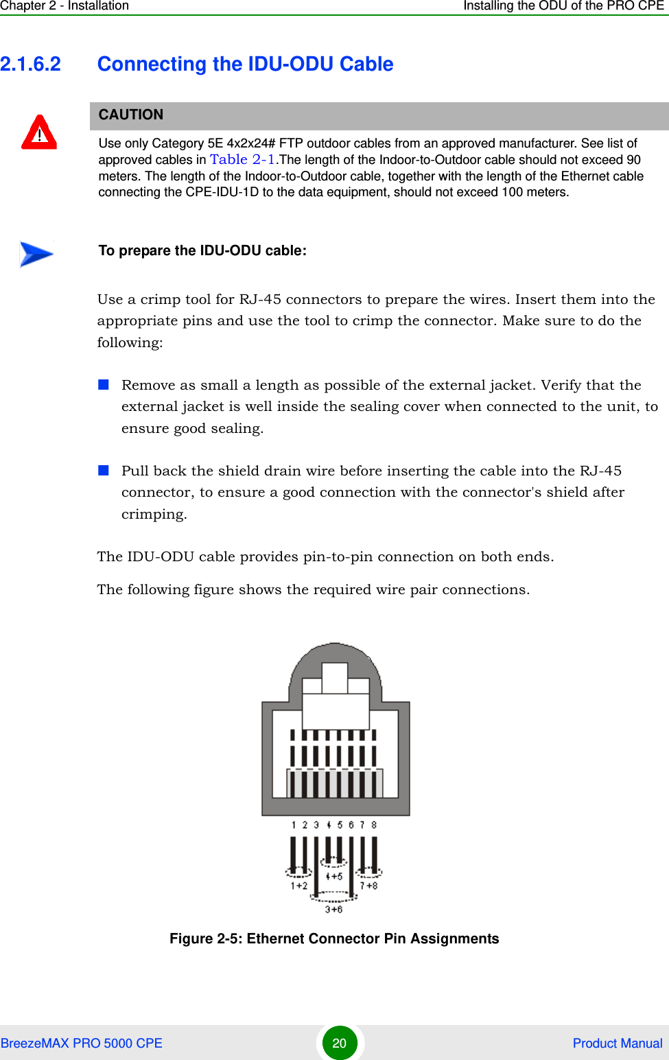 Chapter 2 - Installation Installing the ODU of the PRO CPEBreezeMAX PRO 5000 CPE 20  Product Manual2.1.6.2 Connecting the IDU-ODU CableUse a crimp tool for RJ-45 connectors to prepare the wires. Insert them into the appropriate pins and use the tool to crimp the connector. Make sure to do the following:Remove as small a length as possible of the external jacket. Verify that the external jacket is well inside the sealing cover when connected to the unit, to ensure good sealing.Pull back the shield drain wire before inserting the cable into the RJ-45 connector, to ensure a good connection with the connector&apos;s shield after crimping.The IDU-ODU cable provides pin-to-pin connection on both ends. The following figure shows the required wire pair connections.CAUTIONUse only Category 5E 4x2x24# FTP outdoor cables from an approved manufacturer. See list of approved cables in Table 2-1.The length of the Indoor-to-Outdoor cable should not exceed 90 meters. The length of the Indoor-to-Outdoor cable, together with the length of the Ethernet cable connecting the CPE-IDU-1D to the data equipment, should not exceed 100 meters.To prepare the IDU-ODU cable:Figure 2-5: Ethernet Connector Pin Assignments