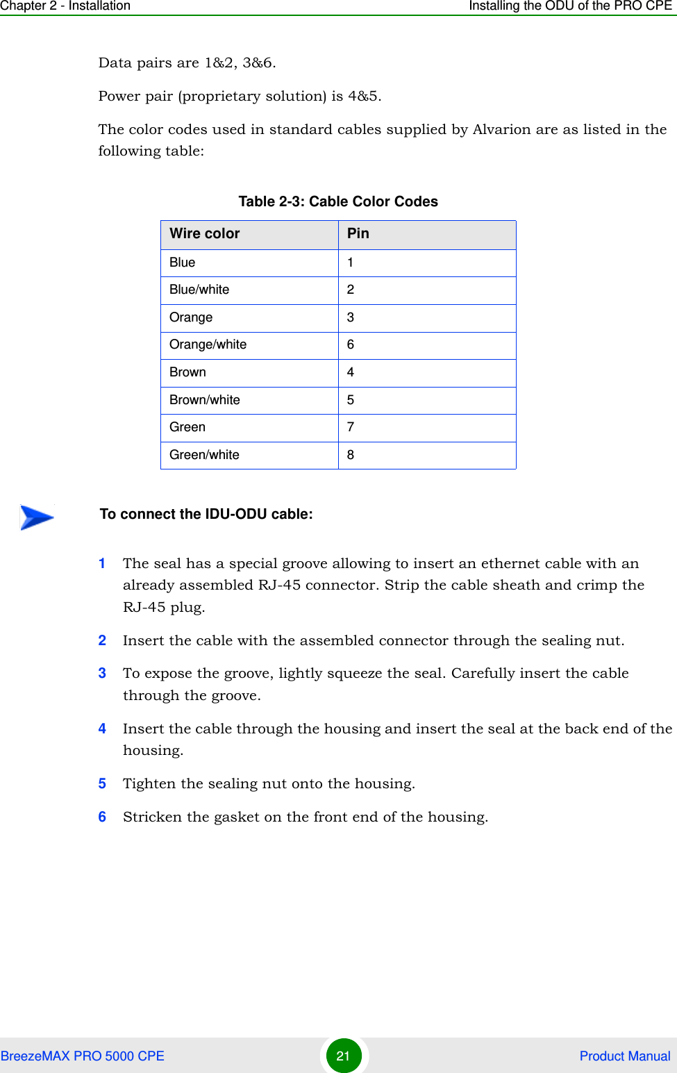 Chapter 2 - Installation Installing the ODU of the PRO CPEBreezeMAX PRO 5000 CPE 21  Product ManualData pairs are 1&amp;2, 3&amp;6.Power pair (proprietary solution) is 4&amp;5.The color codes used in standard cables supplied by Alvarion are as listed in the following table:1The seal has a special groove allowing to insert an ethernet cable with an already assembled RJ-45 connector. Strip the cable sheath and crimp the RJ-45 plug.2Insert the cable with the assembled connector through the sealing nut.3To expose the groove, lightly squeeze the seal. Carefully insert the cable through the groove.4Insert the cable through the housing and insert the seal at the back end of the housing.5Tighten the sealing nut onto the housing.6Stricken the gasket on the front end of the housing.Table 2-3: Cable Color CodesWire color PinBlue 1Blue/white 2Orange 3Orange/white 6Brown 4Brown/white 5Green 7Green/white 8To connect the IDU-ODU cable:
