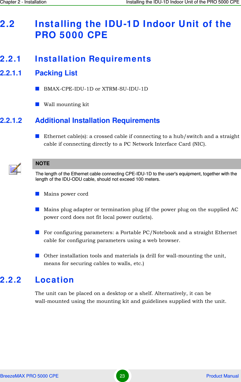 Chapter 2 - Installation Installing the IDU-1D Indoor Unit of the PRO 5000 CPEBreezeMAX PRO 5000 CPE 23  Product Manual2.2 Installing the IDU-1D Indoor Unit of the PRO 5000 CPE2.2.1 Installation Requirements2.2.1.1 Packing ListBMAX-CPE-IDU-1D or XTRM-SU-IDU-1DWall mounting kit 2.2.1.2 Additional Installation RequirementsEthernet cable(s): a crossed cable if connecting to a hub/switch and a straight cable if connecting directly to a PC Network Interface Card (NIC).Mains power cordMains plug adapter or termination plug (if the power plug on the supplied AC power cord does not fit local power outlets).For configuring parameters: a Portable PC/Notebook and a straight Ethernet cable for configuring parameters using a web browser.Other installation tools and materials (a drill for wall-mounting the unit, means for securing cables to walls, etc.)2.2.2 LocationThe unit can be placed on a desktop or a shelf. Alternatively, it can be wall-mounted using the mounting kit and guidelines supplied with the unit.NOTEThe length of the Ethernet cable connecting CPE-IDU-1D to the user&apos;s equipment, together with the length of the IDU-ODU cable, should not exceed 100 meters.