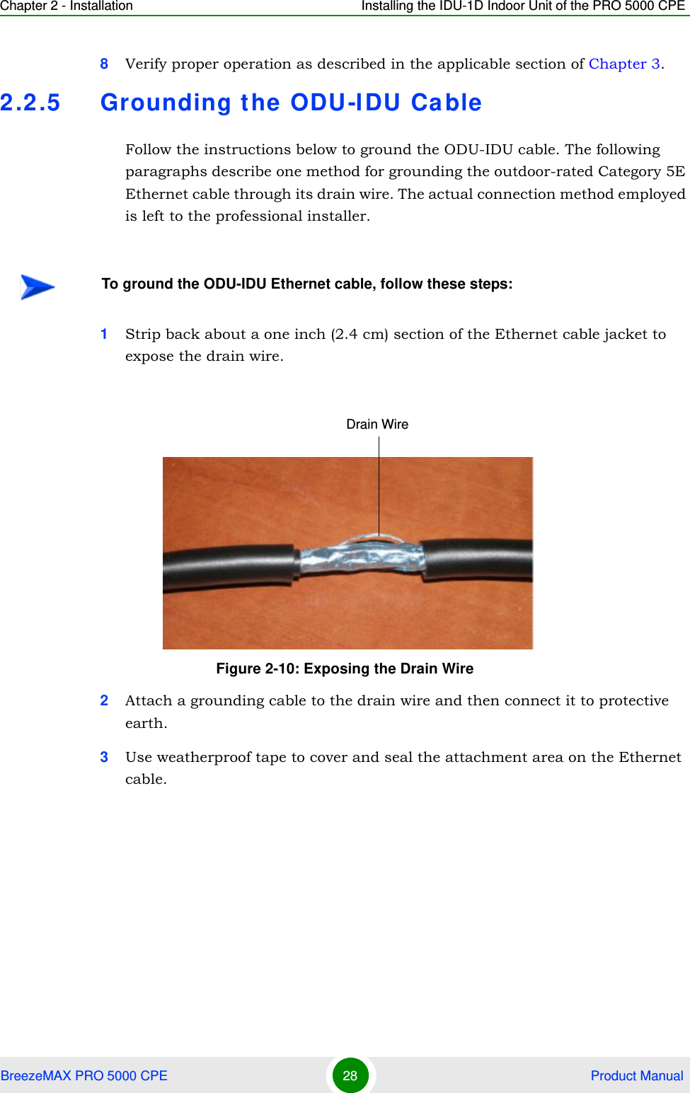 Chapter 2 - Installation Installing the IDU-1D Indoor Unit of the PRO 5000 CPEBreezeMAX PRO 5000 CPE 28  Product Manual8Verify proper operation as described in the applicable section of Chapter 3.2.2.5 Grounding the ODU-IDU CableFollow the instructions below to ground the ODU-IDU cable. The following paragraphs describe one method for grounding the outdoor-rated Category 5E Ethernet cable through its drain wire. The actual connection method employed is left to the professional installer.1Strip back about a one inch (2.4 cm) section of the Ethernet cable jacket to expose the drain wire.2Attach a grounding cable to the drain wire and then connect it to protective earth.3Use weatherproof tape to cover and seal the attachment area on the Ethernet cable.To ground the ODU-IDU Ethernet cable, follow these steps:Figure 2-10: Exposing the Drain WireDrain Wire