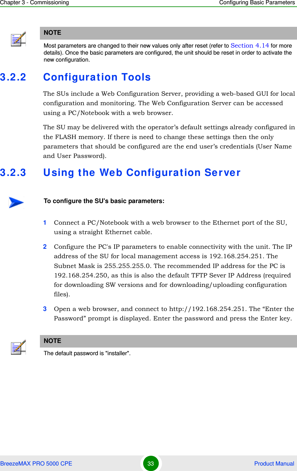 Chapter 3 - Commissioning Configuring Basic ParametersBreezeMAX PRO 5000 CPE 33  Product Manual3.2.2 Configuration ToolsThe SUs include a Web Configuration Server, providing a web-based GUI for local configuration and monitoring. The Web Configuration Server can be accessed using a PC/Notebook with a web browser.The SU may be delivered with the operator’s default settings already configured in the FLASH memory. If there is need to change these settings then the only parameters that should be configured are the end user’s credentials (User Name and User Password).3.2.3 Using the Web Configuration Server1Connect a PC/Notebook with a web browser to the Ethernet port of the SU, using a straight Ethernet cable.2Configure the PC&apos;s IP parameters to enable connectivity with the unit. The IP address of the SU for local management access is 192.168.254.251. The Subnet Mask is 255.255.255.0. The recommended IP address for the PC is 192.168.254.250, as this is also the default TFTP Sever IP Address (required for downloading SW versions and for downloading/uploading configuration files). 3Open a web browser, and connect to http://192.168.254.251. The “Enter the Password” prompt is displayed. Enter the password and press the Enter key.NOTEMost parameters are changed to their new values only after reset (refer to Section 4.14 for more details). Once the basic parameters are configured, the unit should be reset in order to activate the new configuration.To configure the SU&apos;s basic parameters:NOTEThe default password is &quot;installer&quot;.