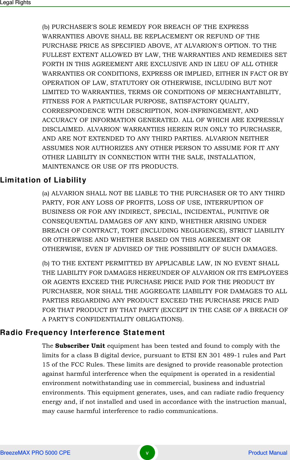 Legal RightsBreezeMAX PRO 5000 CPE v Product Manual(b) PURCHASER&apos;S SOLE REMEDY FOR BREACH OF THE EXPRESS WARRANTIES ABOVE SHALL BE REPLACEMENT OR REFUND OF THE PURCHASE PRICE AS SPECIFIED ABOVE, AT ALVARION&apos;S OPTION. TO THE FULLEST EXTENT ALLOWED BY LAW, THE WARRANTIES AND REMEDIES SET FORTH IN THIS AGREEMENT ARE EXCLUSIVE AND IN LIEU OF ALL OTHER WARRANTIES OR CONDITIONS, EXPRESS OR IMPLIED, EITHER IN FACT OR BY OPERATION OF LAW, STATUTORY OR OTHERWISE, INCLUDING BUT NOT LIMITED TO WARRANTIES, TERMS OR CONDITIONS OF MERCHANTABILITY, FITNESS FOR A PARTICULAR PURPOSE, SATISFACTORY QUALITY, CORRESPONDENCE WITH DESCRIPTION, NON-INFRINGEMENT, AND ACCURACY OF INFORMATION GENERATED. ALL OF WHICH ARE EXPRESSLY DISCLAIMED. ALVARION&apos; WARRANTIES HEREIN RUN ONLY TO PURCHASER, AND ARE NOT EXTENDED TO ANY THIRD PARTIES. ALVARION NEITHER ASSUMES NOR AUTHORIZES ANY OTHER PERSON TO ASSUME FOR IT ANY OTHER LIABILITY IN CONNECTION WITH THE SALE, INSTALLATION, MAINTENANCE OR USE OF ITS PRODUCTS.Limitation of Liability(a) ALVARION SHALL NOT BE LIABLE TO THE PURCHASER OR TO ANY THIRD PARTY, FOR ANY LOSS OF PROFITS, LOSS OF USE, INTERRUPTION OF BUSINESS OR FOR ANY INDIRECT, SPECIAL, INCIDENTAL, PUNITIVE OR CONSEQUENTIAL DAMAGES OF ANY KIND, WHETHER ARISING UNDER BREACH OF CONTRACT, TORT (INCLUDING NEGLIGENCE), STRICT LIABILITY OR OTHERWISE AND WHETHER BASED ON THIS AGREEMENT OR OTHERWISE, EVEN IF ADVISED OF THE POSSIBILITY OF SUCH DAMAGES.(b) TO THE EXTENT PERMITTED BY APPLICABLE LAW, IN NO EVENT SHALL THE LIABILITY FOR DAMAGES HEREUNDER OF ALVARION OR ITS EMPLOYEES OR AGENTS EXCEED THE PURCHASE PRICE PAID FOR THE PRODUCT BY PURCHASER, NOR SHALL THE AGGREGATE LIABILITY FOR DAMAGES TO ALL PARTIES REGARDING ANY PRODUCT EXCEED THE PURCHASE PRICE PAID FOR THAT PRODUCT BY THAT PARTY (EXCEPT IN THE CASE OF A BREACH OF A PARTY&apos;S CONFIDENTIALITY OBLIGATIONS).Radio Frequency Interference StatementThe Subscriber Unit equipment has been tested and found to comply with the limits for a class B digital device, pursuant to ETSI EN 301 489-1 rules and Part 15 of the FCC Rules. These limits are designed to provide reasonable protection against harmful interference when the equipment is operated in a residential environment notwithstanding use in commercial, business and industrial environments. This equipment generates, uses, and can radiate radio frequency energy and, if not installed and used in accordance with the instruction manual, may cause harmful interference to radio communications.