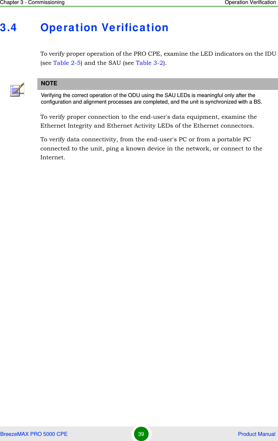 Chapter 3 - Commissioning Operation VerificationBreezeMAX PRO 5000 CPE 39  Product Manual3.4 Operation VerificationTo verify proper operation of the PRO CPE, examine the LED indicators on the IDU (see Table 2-5) and the SAU (see Table 3-2).To verify proper connection to the end-user&apos;s data equipment, examine the Ethernet Integrity and Ethernet Activity LEDs of the Ethernet connectors.To verify data connectivity, from the end-user&apos;s PC or from a portable PC connected to the unit, ping a known device in the network, or connect to the Internet. NOTEVerifying the correct operation of the ODU using the SAU LEDs is meaningful only after the configuration and alignment processes are completed, and the unit is synchronized with a BS.