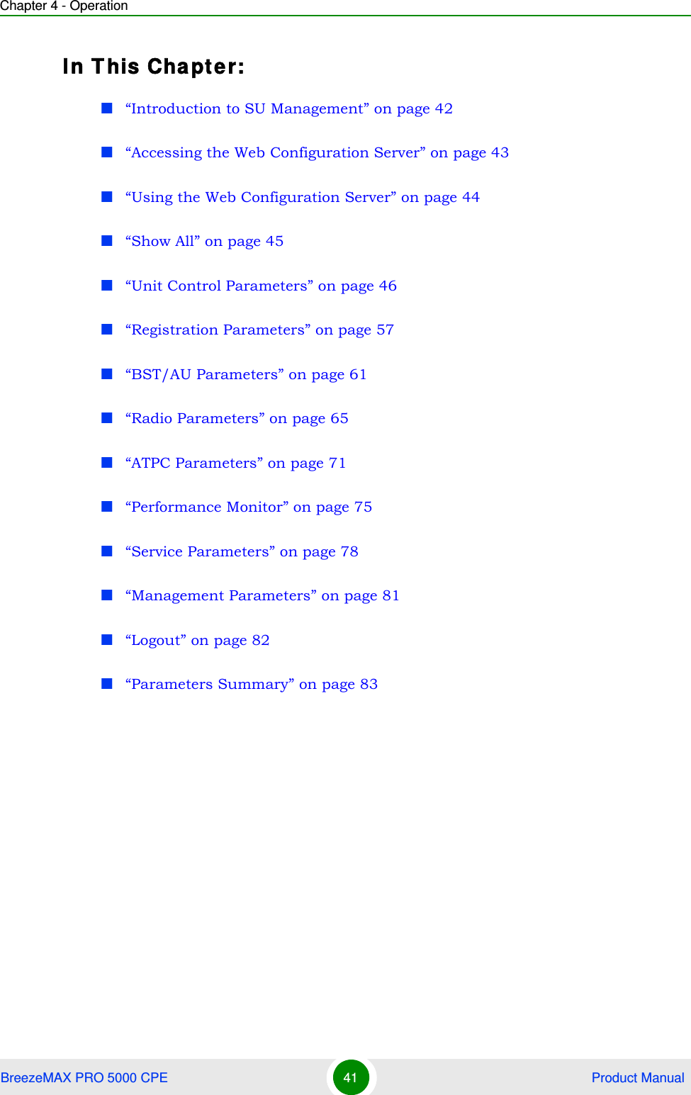 Chapter 4 - OperationBreezeMAX PRO 5000 CPE 41  Product ManualIn This Chapter:“Introduction to SU Management” on page 42“Accessing the Web Configuration Server” on page 43“Using the Web Configuration Server” on page 44“Show All” on page 45“Unit Control Parameters” on page 46“Registration Parameters” on page 57“BST/AU Parameters” on page 61“Radio Parameters” on page 65“ATPC Parameters” on page 71“Performance Monitor” on page 75“Service Parameters” on page 78“Management Parameters” on page 81“Logout” on page 82“Parameters Summary” on page 83