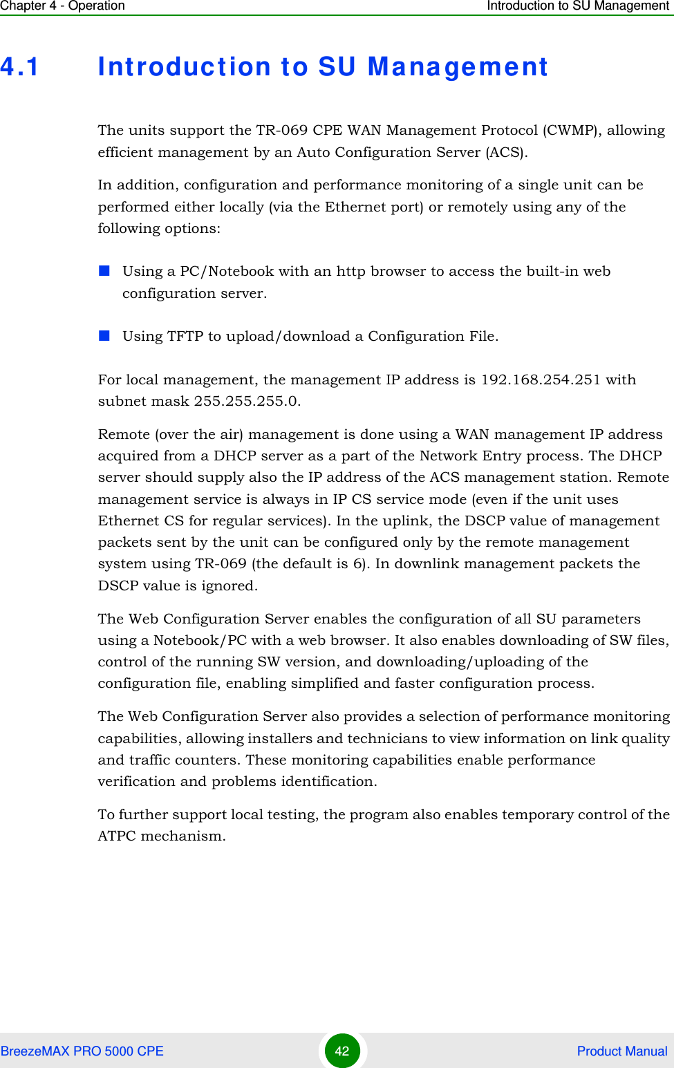 Chapter 4 - Operation Introduction to SU ManagementBreezeMAX PRO 5000 CPE 42  Product Manual4.1 Introduction to SU ManagementThe units support the TR-069 CPE WAN Management Protocol (CWMP), allowing efficient management by an Auto Configuration Server (ACS).In addition, configuration and performance monitoring of a single unit can be performed either locally (via the Ethernet port) or remotely using any of the following options:Using a PC/Notebook with an http browser to access the built-in web configuration server.Using TFTP to upload/download a Configuration File.For local management, the management IP address is 192.168.254.251 with subnet mask 255.255.255.0.Remote (over the air) management is done using a WAN management IP address acquired from a DHCP server as a part of the Network Entry process. The DHCP server should supply also the IP address of the ACS management station. Remote management service is always in IP CS service mode (even if the unit uses Ethernet CS for regular services). In the uplink, the DSCP value of management packets sent by the unit can be configured only by the remote management system using TR-069 (the default is 6). In downlink management packets the DSCP value is ignored.The Web Configuration Server enables the configuration of all SU parameters using a Notebook/PC with a web browser. It also enables downloading of SW files, control of the running SW version, and downloading/uploading of the configuration file, enabling simplified and faster configuration process.The Web Configuration Server also provides a selection of performance monitoring capabilities, allowing installers and technicians to view information on link quality and traffic counters. These monitoring capabilities enable performance verification and problems identification.To further support local testing, the program also enables temporary control of the ATPC mechanism.