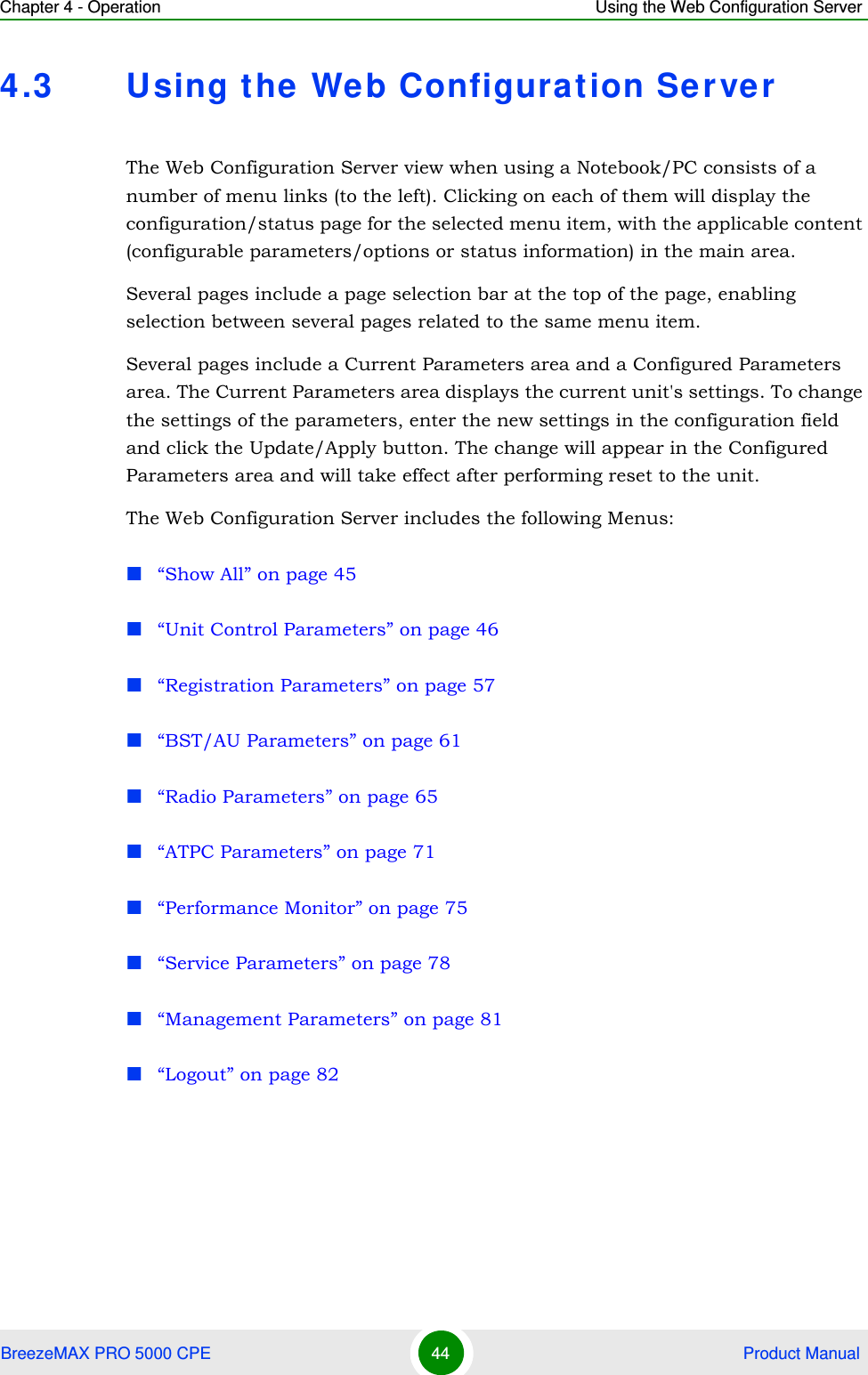 Chapter 4 - Operation Using the Web Configuration ServerBreezeMAX PRO 5000 CPE 44  Product Manual4.3 Using the Web Configuration ServerThe Web Configuration Server view when using a Notebook/PC consists of a number of menu links (to the left). Clicking on each of them will display the configuration/status page for the selected menu item, with the applicable content (configurable parameters/options or status information) in the main area. Several pages include a page selection bar at the top of the page, enabling selection between several pages related to the same menu item.Several pages include a Current Parameters area and a Configured Parameters area. The Current Parameters area displays the current unit&apos;s settings. To change the settings of the parameters, enter the new settings in the configuration field and click the Update/Apply button. The change will appear in the Configured Parameters area and will take effect after performing reset to the unit.The Web Configuration Server includes the following Menus:“Show All” on page 45“Unit Control Parameters” on page 46“Registration Parameters” on page 57“BST/AU Parameters” on page 61“Radio Parameters” on page 65“ATPC Parameters” on page 71“Performance Monitor” on page 75“Service Parameters” on page 78“Management Parameters” on page 81“Logout” on page 82