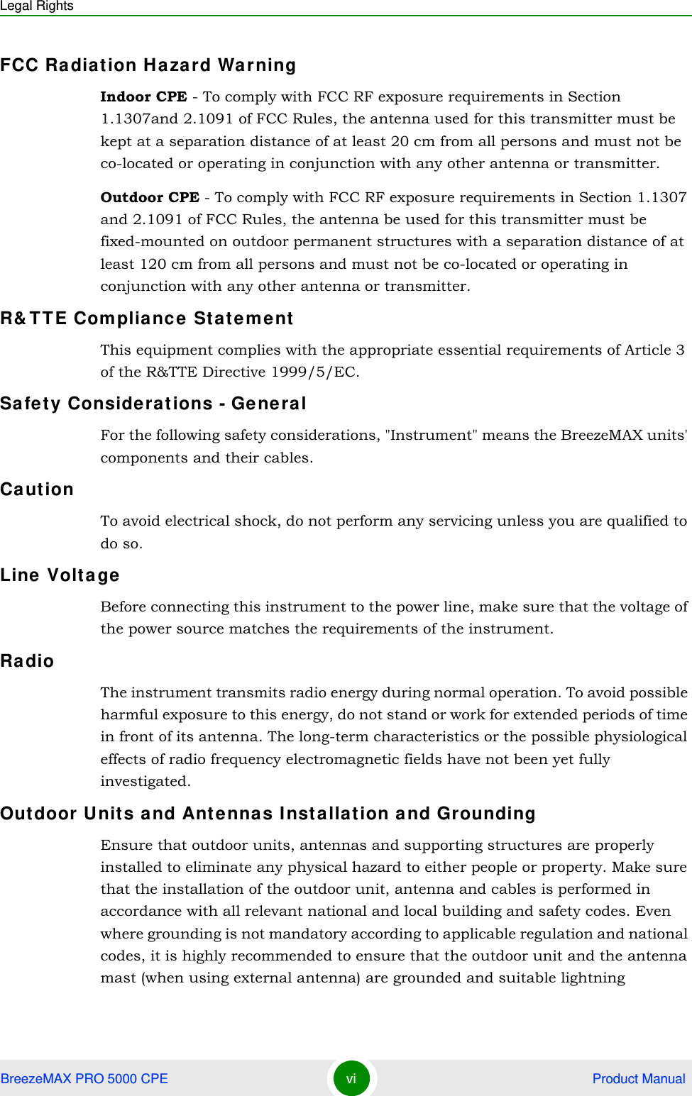 Legal RightsBreezeMAX PRO 5000 CPE vi  Product ManualFCC Radiation Hazard Warning Indoor CPE - To comply with FCC RF exposure requirements in Section 1.1307and 2.1091 of FCC Rules, the antenna used for this transmitter must be kept at a separation distance of at least 20 cm from all persons and must not be co-located or operating in conjunction with any other antenna or transmitter.Outdoor CPE - To comply with FCC RF exposure requirements in Section 1.1307 and 2.1091 of FCC Rules, the antenna be used for this transmitter must be fixed-mounted on outdoor permanent structures with a separation distance of at least 120 cm from all persons and must not be co-located or operating in conjunction with any other antenna or transmitter.R&amp;TTE Compliance StatementThis equipment complies with the appropriate essential requirements of Article 3 of the R&amp;TTE Directive 1999/5/EC.Safety Considerations - GeneralFor the following safety considerations, &quot;Instrument&quot; means the BreezeMAX units&apos; components and their cables.CautionTo avoid electrical shock, do not perform any servicing unless you are qualified to do so.Line VoltageBefore connecting this instrument to the power line, make sure that the voltage of the power source matches the requirements of the instrument.RadioThe instrument transmits radio energy during normal operation. To avoid possible harmful exposure to this energy, do not stand or work for extended periods of time in front of its antenna. The long-term characteristics or the possible physiological effects of radio frequency electromagnetic fields have not been yet fully investigated.Outdoor Units and Antennas Installation and GroundingEnsure that outdoor units, antennas and supporting structures are properly installed to eliminate any physical hazard to either people or property. Make sure that the installation of the outdoor unit, antenna and cables is performed in accordance with all relevant national and local building and safety codes. Even where grounding is not mandatory according to applicable regulation and national codes, it is highly recommended to ensure that the outdoor unit and the antenna mast (when using external antenna) are grounded and suitable lightning 