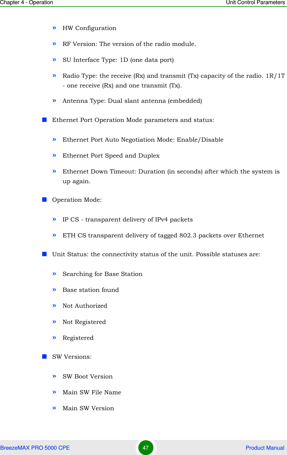 Chapter 4 - Operation Unit Control ParametersBreezeMAX PRO 5000 CPE 47  Product Manual»HW Configuration»RF Version: The version of the radio module.»SU Interface Type: 1D (one data port)»Radio Type: the receive (Rx) and transmit (Tx) capacity of the radio. 1R/1T - one receive (Rx) and one transmit (Tx).»Antenna Type: Dual slant antenna (embedded)Ethernet Port Operation Mode parameters and status:»Ethernet Port Auto Negotiation Mode: Enable/Disable»Ethernet Port Speed and Duplex»Ethernet Down Timeout: Duration (in seconds) after which the system is up again.Operation Mode: »IP CS - transparent delivery of IPv4 packets»ETH CS transparent delivery of tagged 802.3 packets over EthernetUnit Status: the connectivity status of the unit. Possible statuses are:»Searching for Base Station»Base station found»Not Authorized»Not Registered»Registered SW Versions:»SW Boot Version»Main SW File Name»Main SW Version