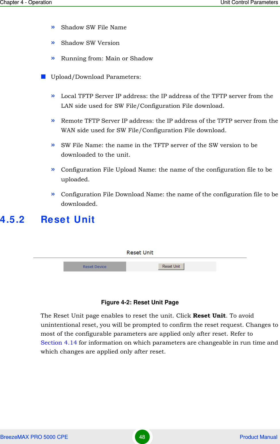 Chapter 4 - Operation Unit Control ParametersBreezeMAX PRO 5000 CPE 48  Product Manual»Shadow SW File Name»Shadow SW Version»Running from: Main or ShadowUpload/Download Parameters:»Local TFTP Server IP address: the IP address of the TFTP server from the LAN side used for SW File/Configuration File download.»Remote TFTP Server IP address: the IP address of the TFTP server from the WAN side used for SW File/Configuration File download.»SW File Name: the name in the TFTP server of the SW version to be downloaded to the unit.»Configuration File Upload Name: the name of the configuration file to be uploaded.»Configuration File Download Name: the name of the configuration file to be downloaded.4.5.2 Reset UnitThe Reset Unit page enables to reset the unit. Click Reset Unit. To avoid unintentional reset, you will be prompted to confirm the reset request. Changes to most of the configurable parameters are applied only after reset. Refer to Section 4.14 for information on which parameters are changeable in run time and which changes are applied only after reset.Figure 4-2: Reset Unit Page