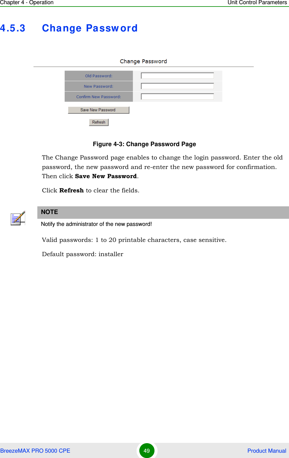 Chapter 4 - Operation Unit Control ParametersBreezeMAX PRO 5000 CPE 49  Product Manual4.5.3 Change PasswordThe Change Password page enables to change the login password. Enter the old password, the new password and re-enter the new password for confirmation. Then click Save New Password.Click Refresh to clear the fields.Valid passwords: 1 to 20 printable characters, case sensitive.Default password: installerFigure 4-3: Change Password PageNOTENotify the administrator of the new password!