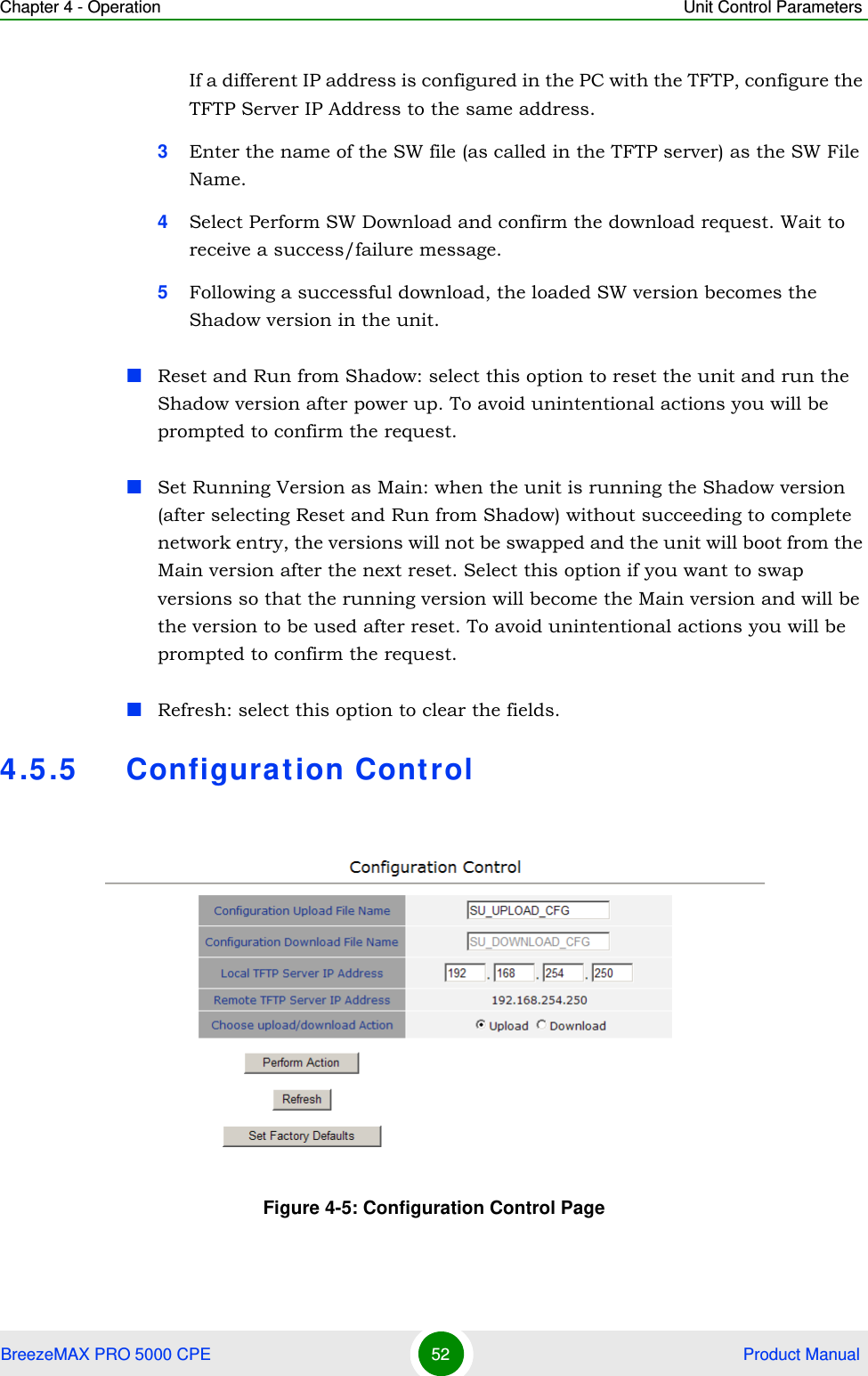 Chapter 4 - Operation Unit Control ParametersBreezeMAX PRO 5000 CPE 52  Product ManualIf a different IP address is configured in the PC with the TFTP, configure the TFTP Server IP Address to the same address.3Enter the name of the SW file (as called in the TFTP server) as the SW File Name.4Select Perform SW Download and confirm the download request. Wait to receive a success/failure message.5Following a successful download, the loaded SW version becomes the Shadow version in the unit.Reset and Run from Shadow: select this option to reset the unit and run the Shadow version after power up. To avoid unintentional actions you will be prompted to confirm the request.Set Running Version as Main: when the unit is running the Shadow version (after selecting Reset and Run from Shadow) without succeeding to complete network entry, the versions will not be swapped and the unit will boot from the Main version after the next reset. Select this option if you want to swap versions so that the running version will become the Main version and will be the version to be used after reset. To avoid unintentional actions you will be prompted to confirm the request.Refresh: select this option to clear the fields.4.5.5 Configuration ControlFigure 4-5: Configuration Control Page