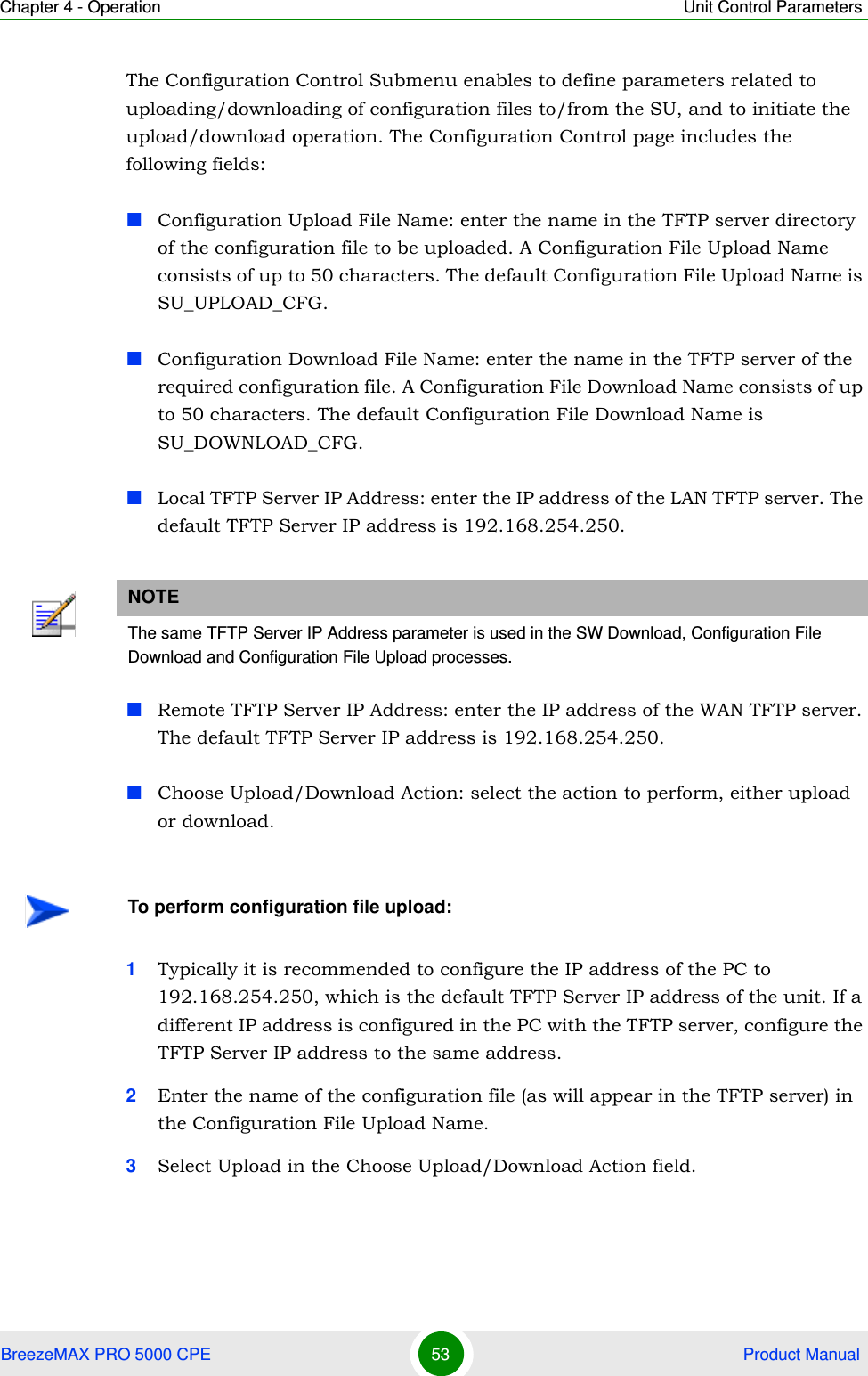 Chapter 4 - Operation Unit Control ParametersBreezeMAX PRO 5000 CPE 53  Product ManualThe Configuration Control Submenu enables to define parameters related to uploading/downloading of configuration files to/from the SU, and to initiate the upload/download operation. The Configuration Control page includes the following fields:Configuration Upload File Name: enter the name in the TFTP server directory of the configuration file to be uploaded. A Configuration File Upload Name consists of up to 50 characters. The default Configuration File Upload Name is SU_UPLOAD_CFG.Configuration Download File Name: enter the name in the TFTP server of the required configuration file. A Configuration File Download Name consists of up to 50 characters. The default Configuration File Download Name is SU_DOWNLOAD_CFG.Local TFTP Server IP Address: enter the IP address of the LAN TFTP server. The default TFTP Server IP address is 192.168.254.250.Remote TFTP Server IP Address: enter the IP address of the WAN TFTP server. The default TFTP Server IP address is 192.168.254.250.Choose Upload/Download Action: select the action to perform, either upload or download.1Typically it is recommended to configure the IP address of the PC to 192.168.254.250, which is the default TFTP Server IP address of the unit. If a different IP address is configured in the PC with the TFTP server, configure the TFTP Server IP address to the same address.2Enter the name of the configuration file (as will appear in the TFTP server) in the Configuration File Upload Name.3Select Upload in the Choose Upload/Download Action field.NOTEThe same TFTP Server IP Address parameter is used in the SW Download, Configuration File Download and Configuration File Upload processes. To perform configuration file upload: