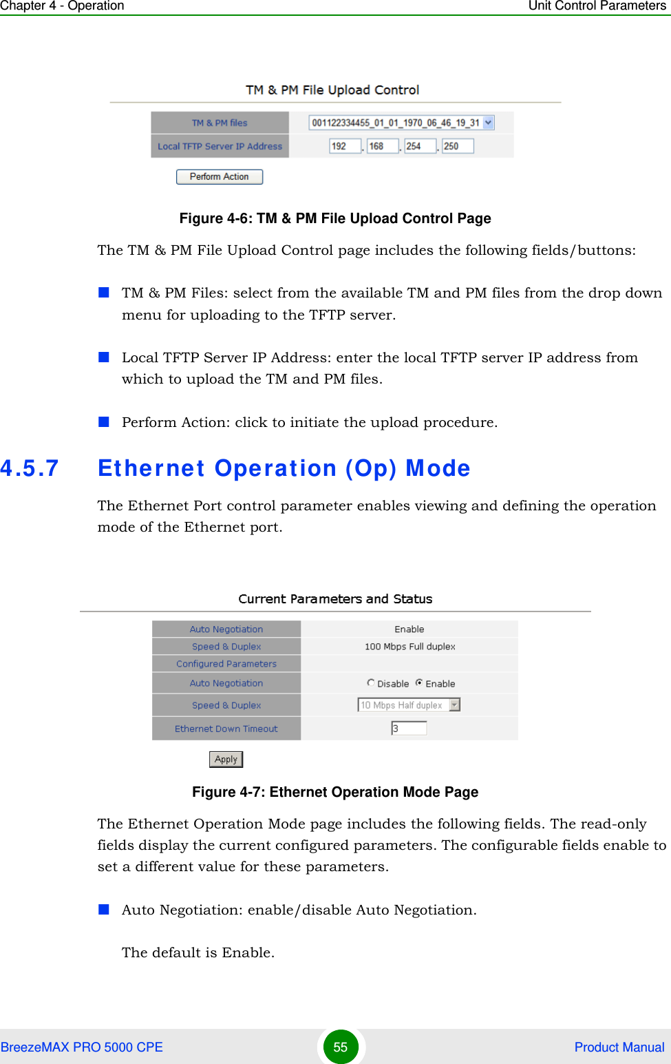 Chapter 4 - Operation Unit Control ParametersBreezeMAX PRO 5000 CPE 55  Product ManualThe TM &amp; PM File Upload Control page includes the following fields/buttons:TM &amp; PM Files: select from the available TM and PM files from the drop down menu for uploading to the TFTP server.Local TFTP Server IP Address: enter the local TFTP server IP address from which to upload the TM and PM files.Perform Action: click to initiate the upload procedure.4.5.7 Ethernet Operation (Op) ModeThe Ethernet Port control parameter enables viewing and defining the operation mode of the Ethernet port.The Ethernet Operation Mode page includes the following fields. The read-only fields display the current configured parameters. The configurable fields enable to set a different value for these parameters.Auto Negotiation: enable/disable Auto Negotiation.The default is Enable.Figure 4-6: TM &amp; PM File Upload Control PageFigure 4-7: Ethernet Operation Mode Page