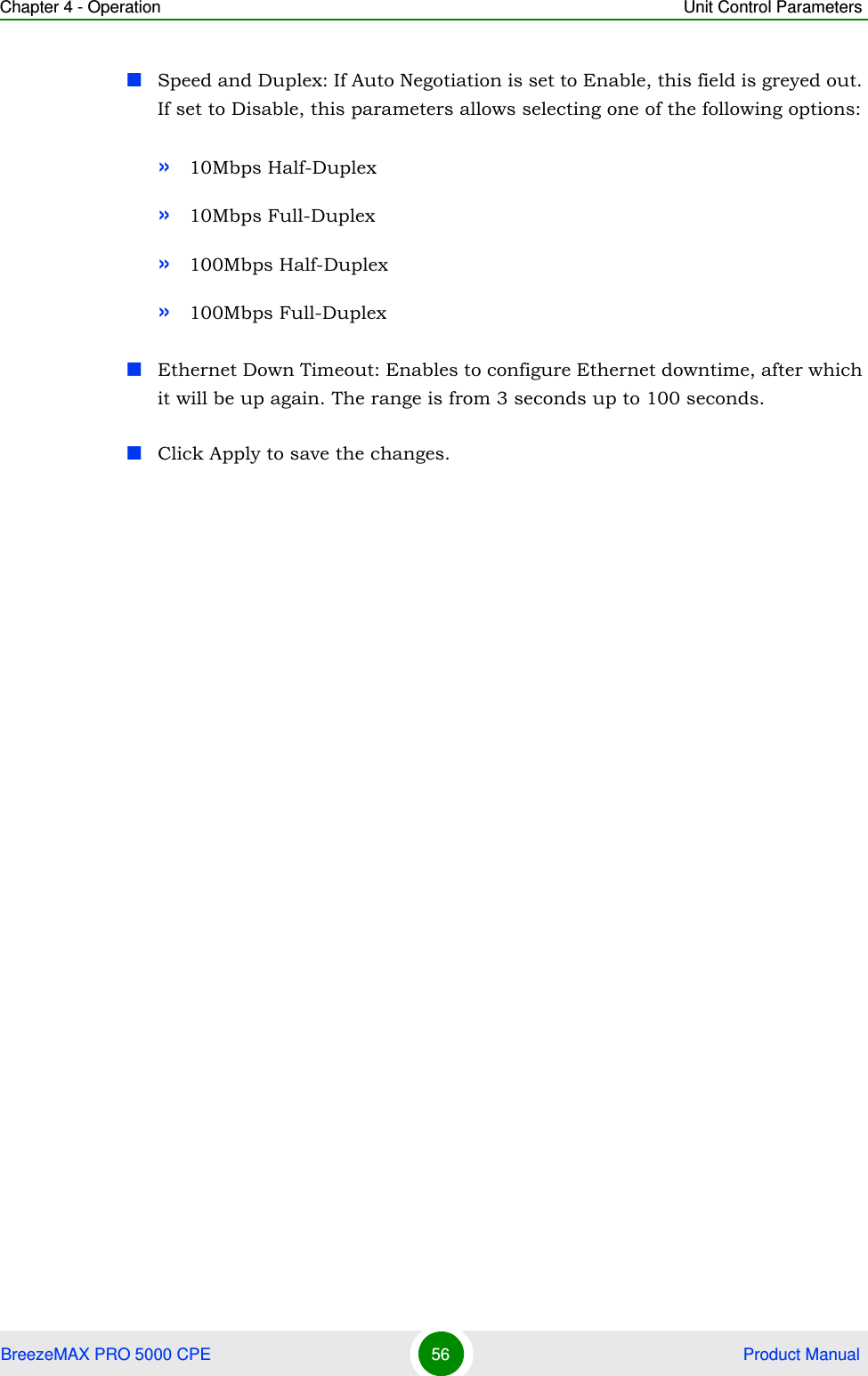 Chapter 4 - Operation Unit Control ParametersBreezeMAX PRO 5000 CPE 56  Product ManualSpeed and Duplex: If Auto Negotiation is set to Enable, this field is greyed out. If set to Disable, this parameters allows selecting one of the following options:»10Mbps Half-Duplex »10Mbps Full-Duplex »100Mbps Half-Duplex»100Mbps Full-DuplexEthernet Down Timeout: Enables to configure Ethernet downtime, after which it will be up again. The range is from 3 seconds up to 100 seconds.Click Apply to save the changes.