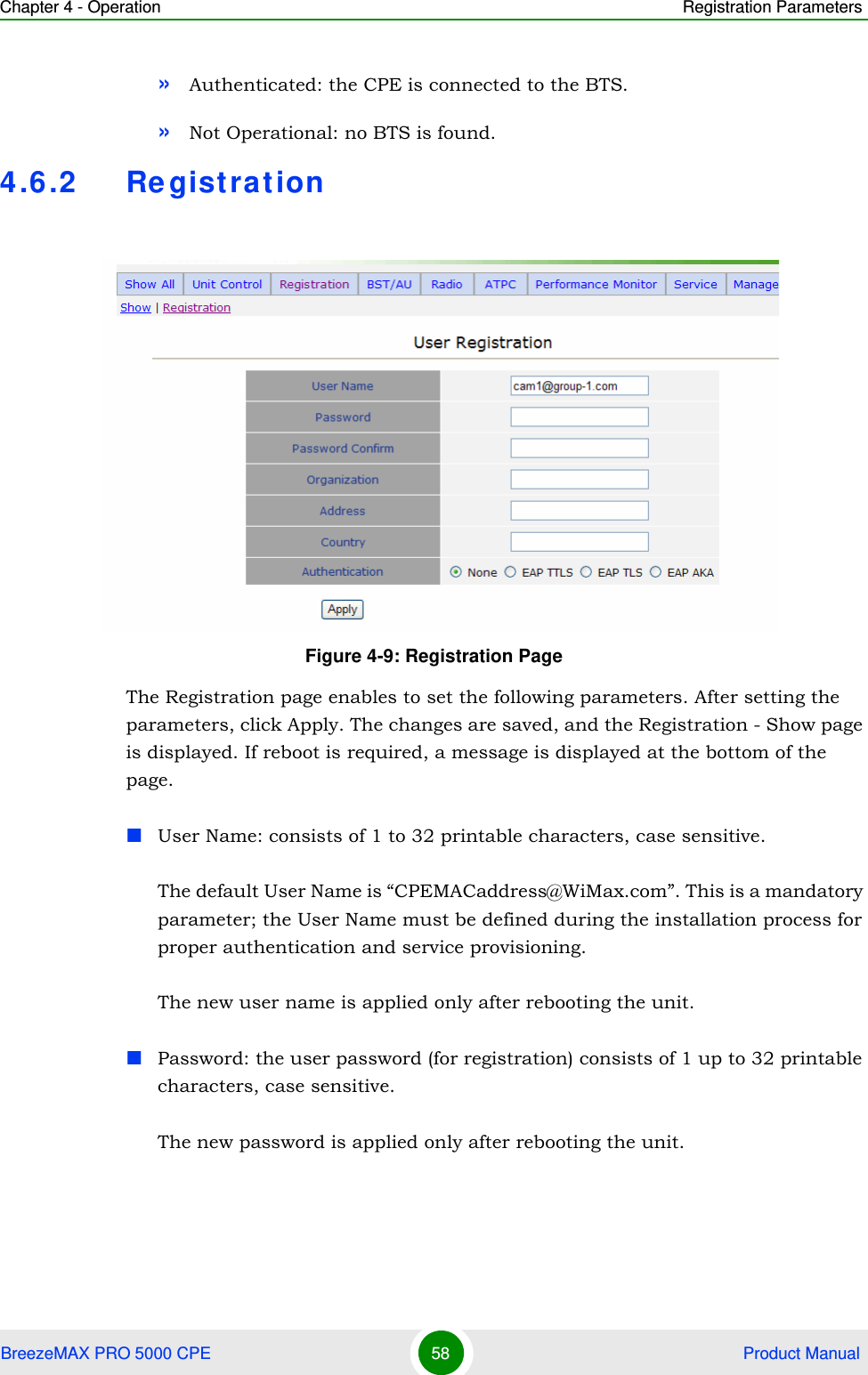 Chapter 4 - Operation Registration ParametersBreezeMAX PRO 5000 CPE 58  Product Manual»Authenticated: the CPE is connected to the BTS.»Not Operational: no BTS is found.4.6.2 RegistrationThe Registration page enables to set the following parameters. After setting the parameters, click Apply. The changes are saved, and the Registration - Show page is displayed. If reboot is required, a message is displayed at the bottom of the page.User Name: consists of 1 to 32 printable characters, case sensitive.The default User Name is “CPEMACaddress@WiMax.com”. This is a mandatory parameter; the User Name must be defined during the installation process for proper authentication and service provisioning.The new user name is applied only after rebooting the unit.Password: the user password (for registration) consists of 1 up to 32 printable characters, case sensitive.The new password is applied only after rebooting the unit.Figure 4-9: Registration Page