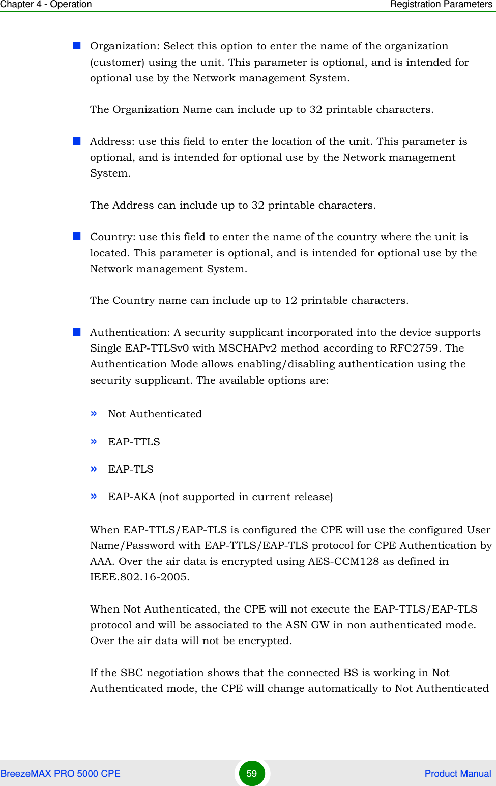 Chapter 4 - Operation Registration ParametersBreezeMAX PRO 5000 CPE 59  Product ManualOrganization: Select this option to enter the name of the organization (customer) using the unit. This parameter is optional, and is intended for optional use by the Network management System.The Organization Name can include up to 32 printable characters.Address: use this field to enter the location of the unit. This parameter is optional, and is intended for optional use by the Network management System.The Address can include up to 32 printable characters.Country: use this field to enter the name of the country where the unit is located. This parameter is optional, and is intended for optional use by the Network management System.The Country name can include up to 12 printable characters.Authentication: A security supplicant incorporated into the device supports Single EAP-TTLSv0 with MSCHAPv2 method according to RFC2759. The Authentication Mode allows enabling/disabling authentication using the security supplicant. The available options are:»Not Authenticated»EAP-TTLS»EAP-TLS»EAP-AKA (not supported in current release)When EAP-TTLS/EAP-TLS is configured the CPE will use the configured User Name/Password with EAP-TTLS/EAP-TLS protocol for CPE Authentication by AAA. Over the air data is encrypted using AES-CCM128 as defined in IEEE.802.16-2005.When Not Authenticated, the CPE will not execute the EAP-TTLS/EAP-TLS protocol and will be associated to the ASN GW in non authenticated mode. Over the air data will not be encrypted.If the SBC negotiation shows that the connected BS is working in Not Authenticated mode, the CPE will change automatically to Not Authenticated 