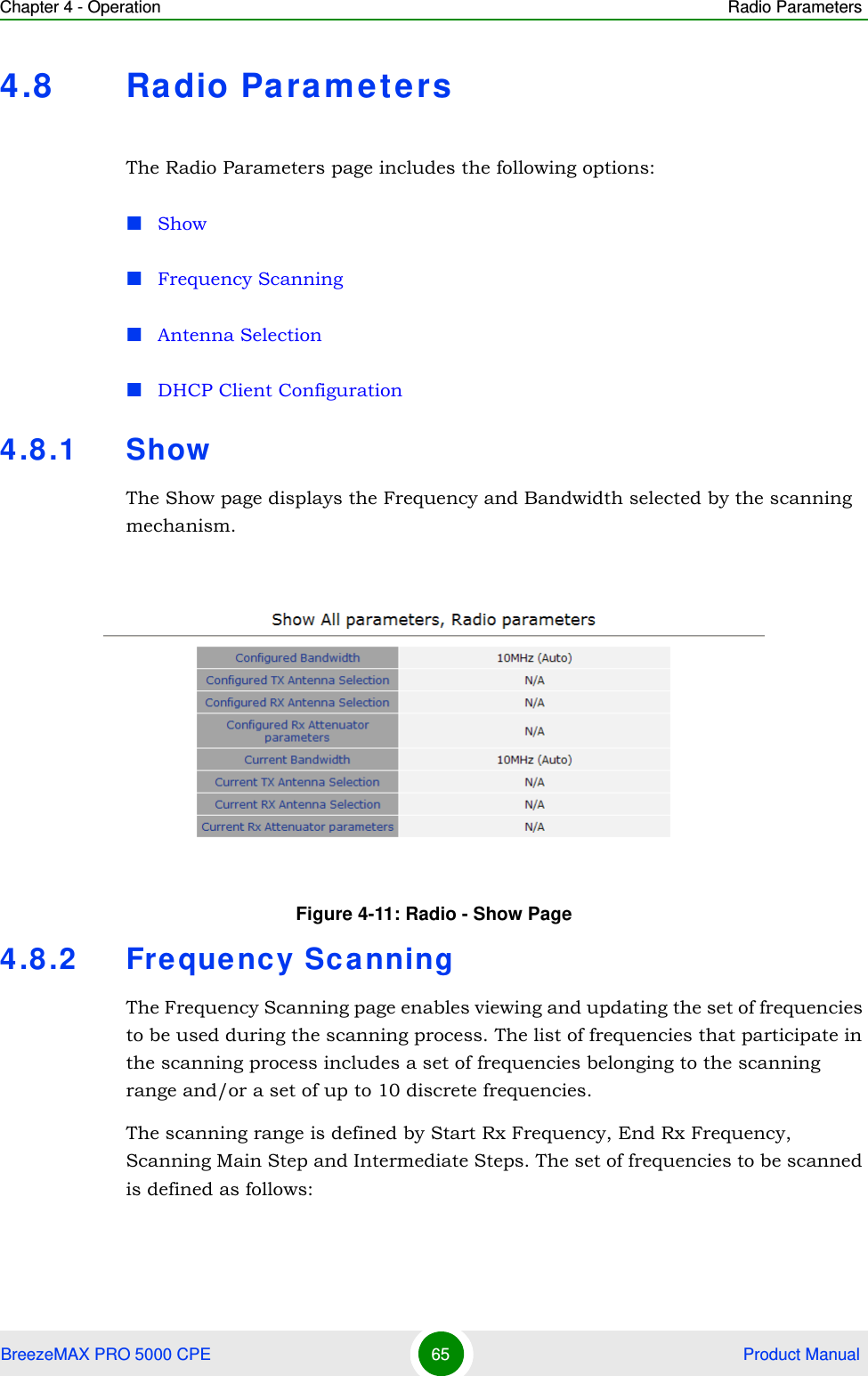 Chapter 4 - Operation Radio ParametersBreezeMAX PRO 5000 CPE 65  Product Manual4.8 Radio ParametersThe Radio Parameters page includes the following options:ShowFrequency ScanningAntenna SelectionDHCP Client Configuration4.8.1 ShowThe Show page displays the Frequency and Bandwidth selected by the scanning mechanism.4.8.2 Frequency ScanningThe Frequency Scanning page enables viewing and updating the set of frequencies to be used during the scanning process. The list of frequencies that participate in the scanning process includes a set of frequencies belonging to the scanning range and/or a set of up to 10 discrete frequencies. The scanning range is defined by Start Rx Frequency, End Rx Frequency, Scanning Main Step and Intermediate Steps. The set of frequencies to be scanned is defined as follows:Figure 4-11: Radio - Show Page