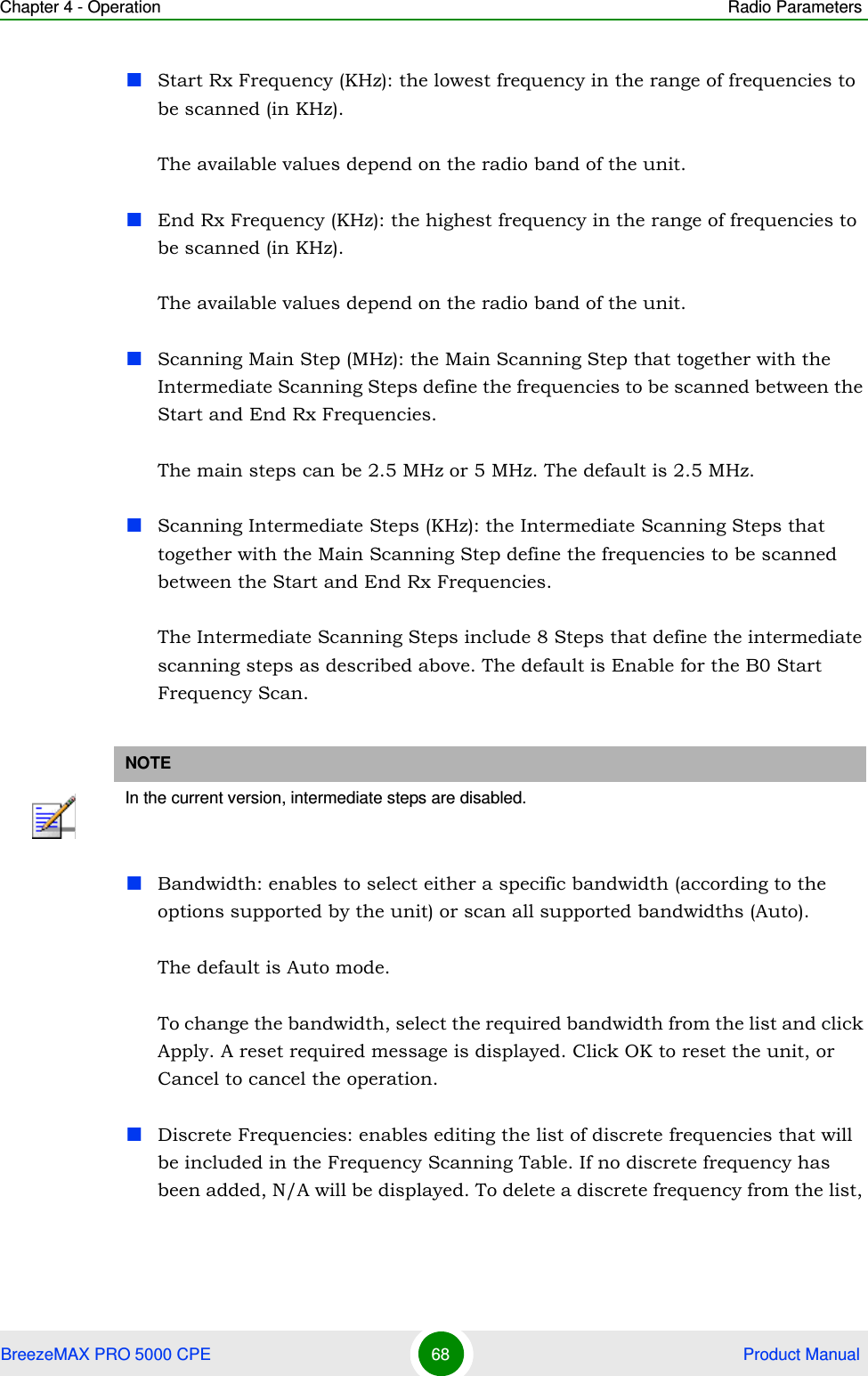 Chapter 4 - Operation Radio ParametersBreezeMAX PRO 5000 CPE 68  Product ManualStart Rx Frequency (KHz): the lowest frequency in the range of frequencies to be scanned (in KHz).The available values depend on the radio band of the unit.End Rx Frequency (KHz): the highest frequency in the range of frequencies to be scanned (in KHz).The available values depend on the radio band of the unit.Scanning Main Step (MHz): the Main Scanning Step that together with the Intermediate Scanning Steps define the frequencies to be scanned between the Start and End Rx Frequencies. The main steps can be 2.5 MHz or 5 MHz. The default is 2.5 MHz.Scanning Intermediate Steps (KHz): the Intermediate Scanning Steps that together with the Main Scanning Step define the frequencies to be scanned between the Start and End Rx Frequencies.The Intermediate Scanning Steps include 8 Steps that define the intermediate scanning steps as described above. The default is Enable for the B0 Start Frequency Scan.Bandwidth: enables to select either a specific bandwidth (according to the options supported by the unit) or scan all supported bandwidths (Auto).The default is Auto mode. To change the bandwidth, select the required bandwidth from the list and click Apply. A reset required message is displayed. Click OK to reset the unit, or Cancel to cancel the operation.Discrete Frequencies: enables editing the list of discrete frequencies that will be included in the Frequency Scanning Table. If no discrete frequency has been added, N/A will be displayed. To delete a discrete frequency from the list, NOTEIn the current version, intermediate steps are disabled.