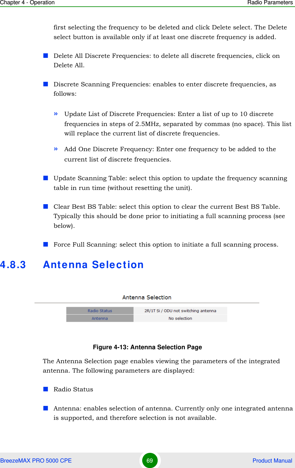 Chapter 4 - Operation Radio ParametersBreezeMAX PRO 5000 CPE 69  Product Manualfirst selecting the frequency to be deleted and click Delete select. The Delete select button is available only if at least one discrete frequency is added.Delete All Discrete Frequencies: to delete all discrete frequencies, click on Delete All.Discrete Scanning Frequencies: enables to enter discrete frequencies, as follows:»Update List of Discrete Frequencies: Enter a list of up to 10 discrete frequencies in steps of 2.5MHz, separated by commas (no space). This list will replace the current list of discrete frequencies.»Add One Discrete Frequency: Enter one frequency to be added to the current list of discrete frequencies.Update Scanning Table: select this option to update the frequency scanning table in run time (without resetting the unit).Clear Best BS Table: select this option to clear the current Best BS Table. Typically this should be done prior to initiating a full scanning process (see below).Force Full Scanning: select this option to initiate a full scanning process.4.8.3 Antenna SelectionThe Antenna Selection page enables viewing the parameters of the integrated antenna. The following parameters are displayed:Radio StatusAntenna: enables selection of antenna. Currently only one integrated antenna is supported, and therefore selection is not available.Figure 4-13: Antenna Selection Page