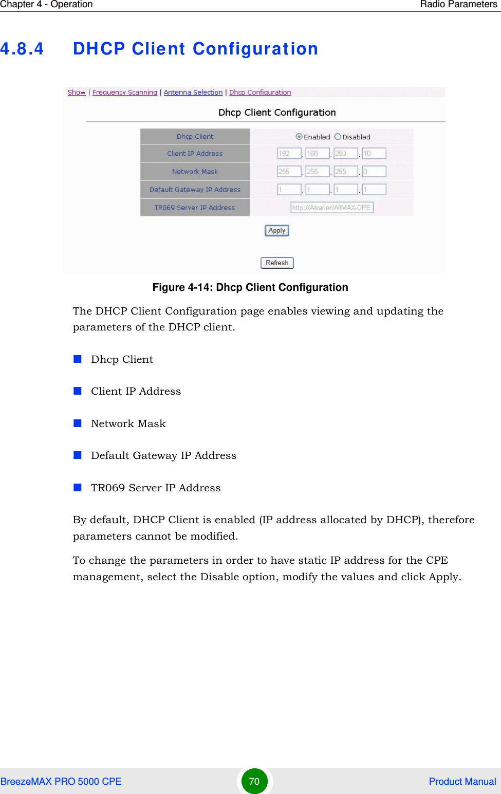 Chapter 4 - Operation Radio ParametersBreezeMAX PRO 5000 CPE 70  Product Manual4.8.4 DHCP Client ConfigurationThe DHCP Client Configuration page enables viewing and updating the parameters of the DHCP client.Dhcp ClientClient IP AddressNetwork MaskDefault Gateway IP AddressTR069 Server IP AddressBy default, DHCP Client is enabled (IP address allocated by DHCP), therefore parameters cannot be modified.To change the parameters in order to have static IP address for the CPE management, select the Disable option, modify the values and click Apply. Figure 4-14: Dhcp Client Configuration