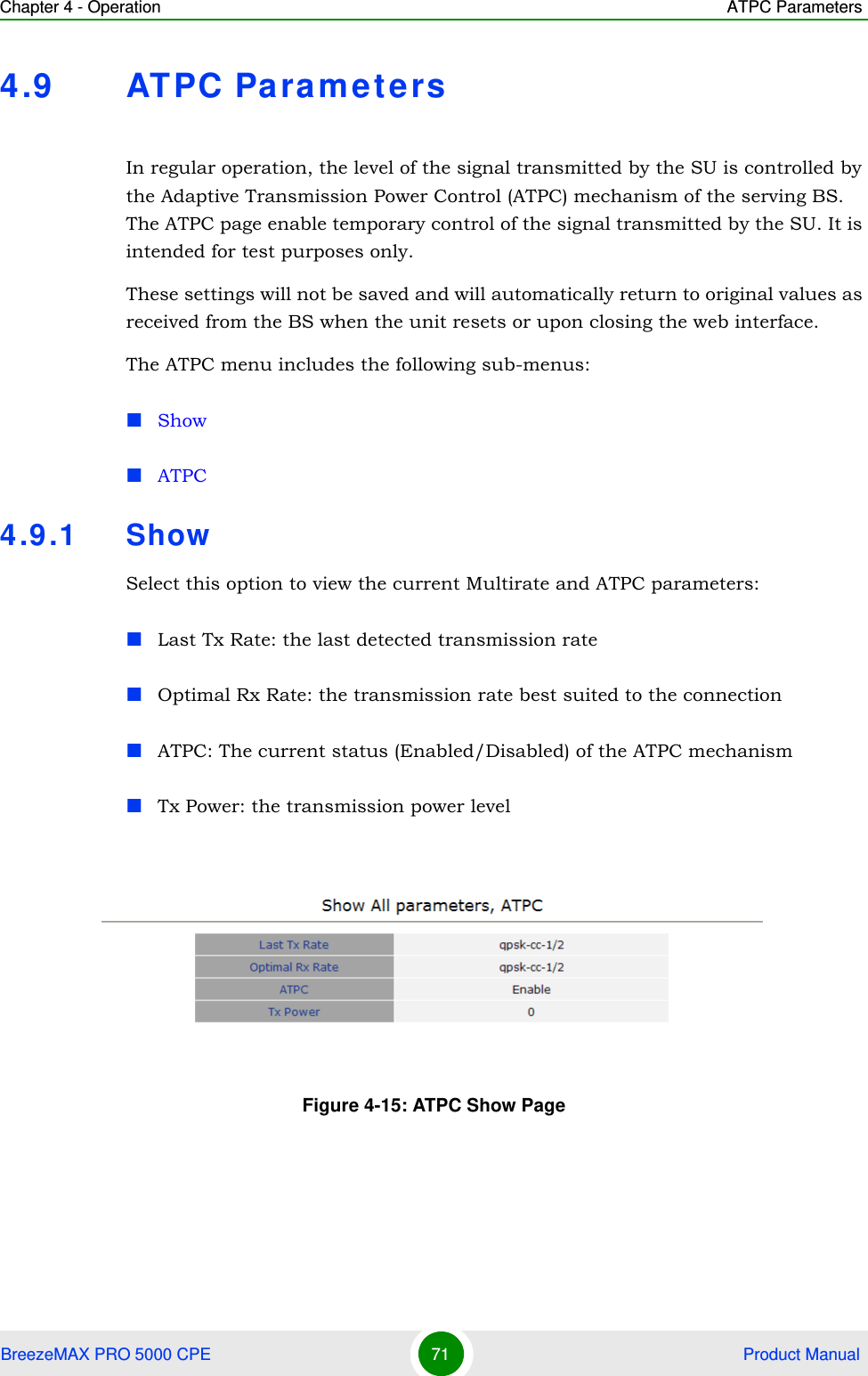 Chapter 4 - Operation ATPC ParametersBreezeMAX PRO 5000 CPE 71  Product Manual4.9 ATPC ParametersIn regular operation, the level of the signal transmitted by the SU is controlled by the Adaptive Transmission Power Control (ATPC) mechanism of the serving BS. The ATPC page enable temporary control of the signal transmitted by the SU. It is intended for test purposes only.These settings will not be saved and will automatically return to original values as received from the BS when the unit resets or upon closing the web interface.The ATPC menu includes the following sub-menus:ShowATPC4.9.1 ShowSelect this option to view the current Multirate and ATPC parameters:Last Tx Rate: the last detected transmission rateOptimal Rx Rate: the transmission rate best suited to the connectionATPC: The current status (Enabled/Disabled) of the ATPC mechanismTx Power: the transmission power levelFigure 4-15: ATPC Show Page