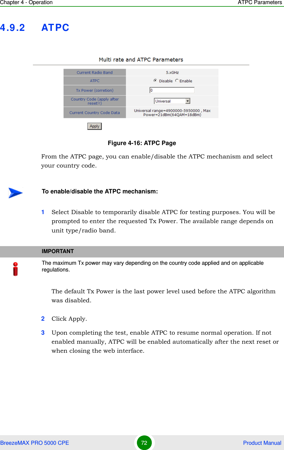 Chapter 4 - Operation ATPC ParametersBreezeMAX PRO 5000 CPE 72  Product Manual4.9.2 ATPCFrom the ATPC page, you can enable/disable the ATPC mechanism and select your country code.1Select Disable to temporarily disable ATPC for testing purposes. You will be prompted to enter the requested Tx Power. The available range depends on unit type/radio band.The default Tx Power is the last power level used before the ATPC algorithm was disabled.2Click Apply.3Upon completing the test, enable ATPC to resume normal operation. If not enabled manually, ATPC will be enabled automatically after the next reset or when closing the web interface.Figure 4-16: ATPC PageTo enable/disable the ATPC mechanism:IMPORTANTThe maximum Tx power may vary depending on the country code applied and on applicable regulations.