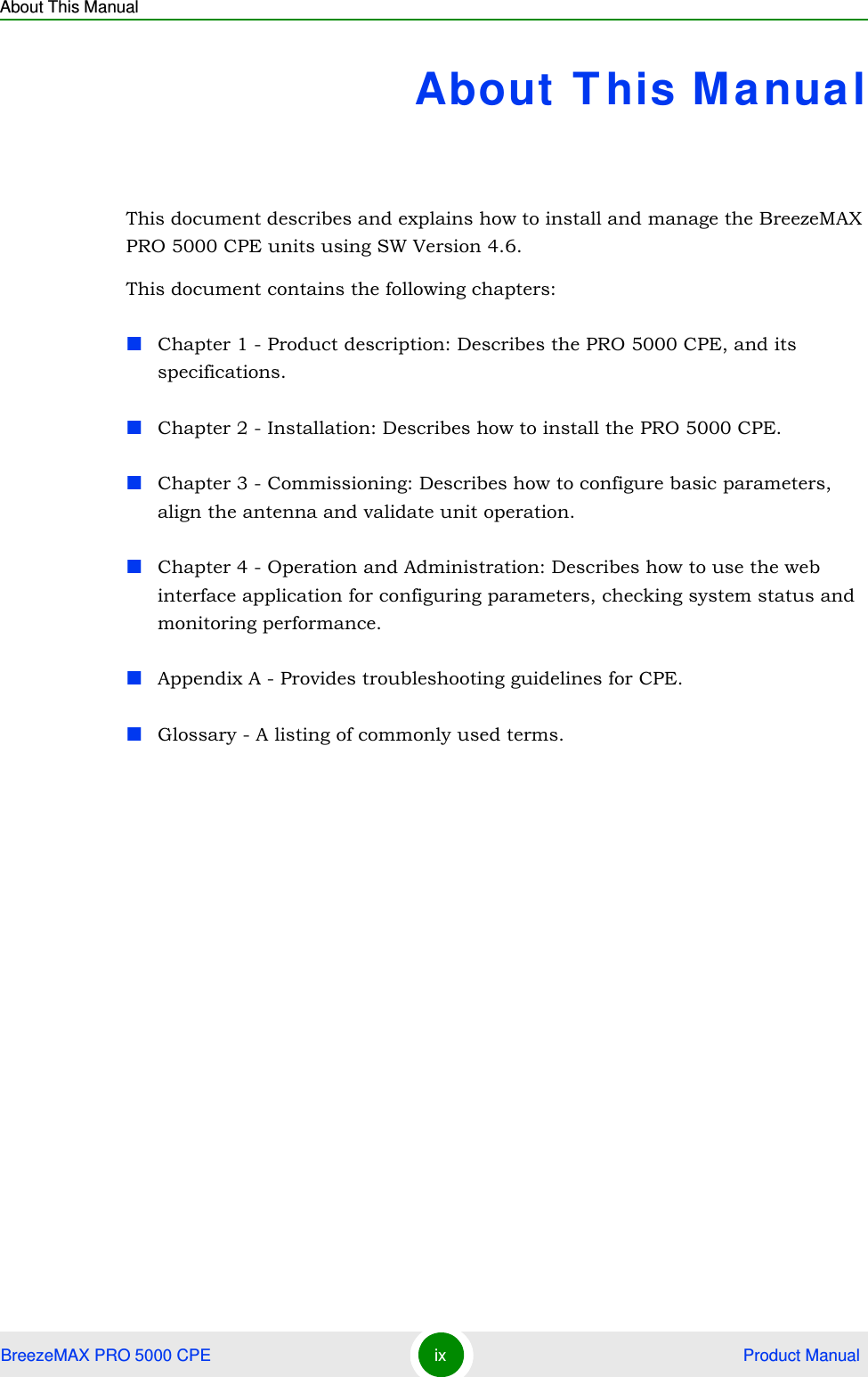 About This ManualBreezeMAX PRO 5000 CPE ix  Product ManualAbout This ManualThis document describes and explains how to install and manage the BreezeMAX PRO 5000 CPE units using SW Version 4.6.This document contains the following chapters:Chapter 1 - Product description: Describes the PRO 5000 CPE, and its specifications.Chapter 2 - Installation: Describes how to install the PRO 5000 CPE.Chapter 3 - Commissioning: Describes how to configure basic parameters, align the antenna and validate unit operation.Chapter 4 - Operation and Administration: Describes how to use the web interface application for configuring parameters, checking system status and monitoring performance. Appendix A - Provides troubleshooting guidelines for CPE. Glossary - A listing of commonly used terms.