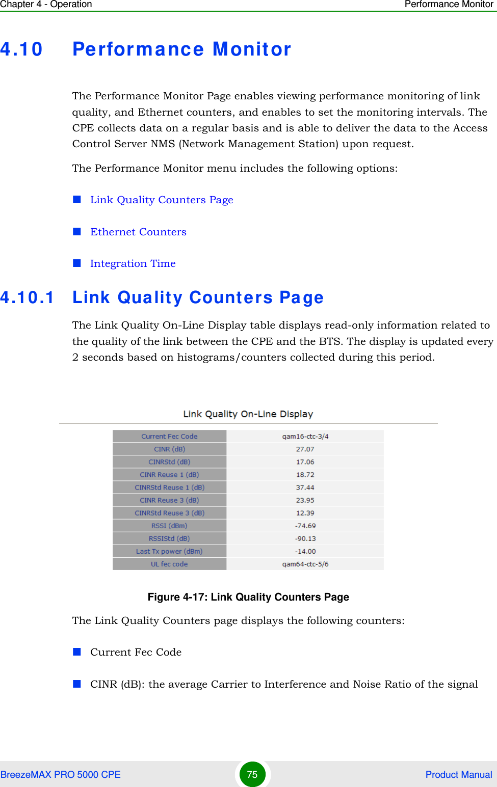 Chapter 4 - Operation Performance MonitorBreezeMAX PRO 5000 CPE 75  Product Manual4.10 Performance MonitorThe Performance Monitor Page enables viewing performance monitoring of link quality, and Ethernet counters, and enables to set the monitoring intervals. The CPE collects data on a regular basis and is able to deliver the data to the Access Control Server NMS (Network Management Station) upon request.The Performance Monitor menu includes the following options:Link Quality Counters PageEthernet CountersIntegration Time4.10.1 Link Quality Counters PageThe Link Quality On-Line Display table displays read-only information related to the quality of the link between the CPE and the BTS. The display is updated every 2 seconds based on histograms/counters collected during this period.The Link Quality Counters page displays the following counters:Current Fec CodeCINR (dB): the average Carrier to Interference and Noise Ratio of the signalFigure 4-17: Link Quality Counters Page