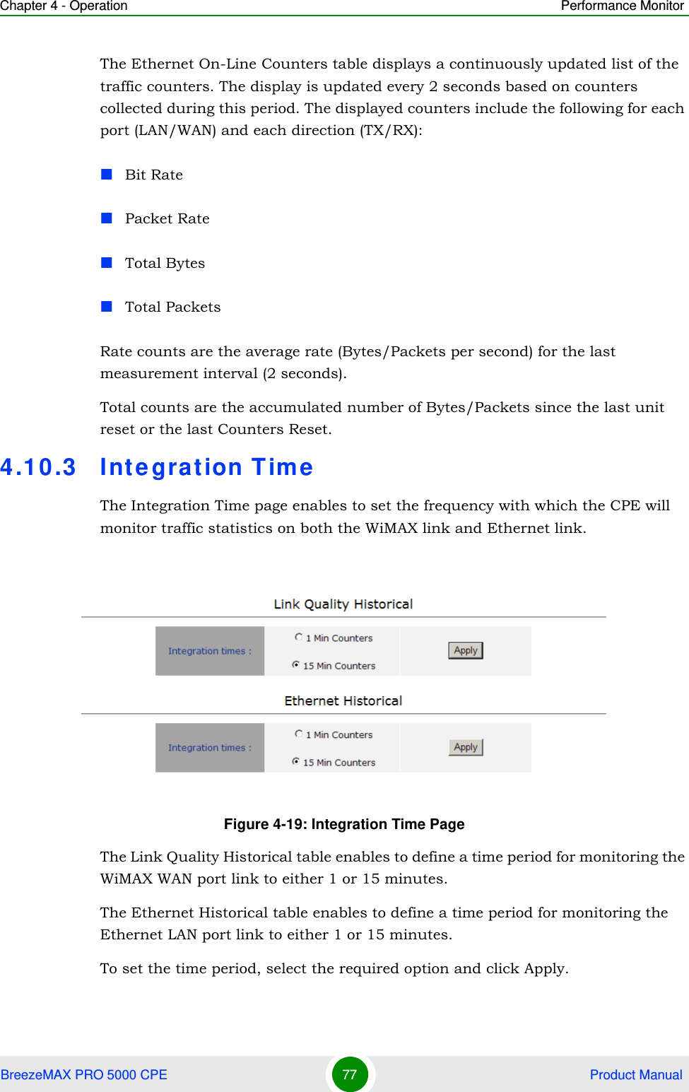 Chapter 4 - Operation Performance MonitorBreezeMAX PRO 5000 CPE 77  Product ManualThe Ethernet On-Line Counters table displays a continuously updated list of the traffic counters. The display is updated every 2 seconds based on counters collected during this period. The displayed counters include the following for each port (LAN/WAN) and each direction (TX/RX):Bit RatePacket RateTotal BytesTotal PacketsRate counts are the average rate (Bytes/Packets per second) for the last measurement interval (2 seconds).Total counts are the accumulated number of Bytes/Packets since the last unit reset or the last Counters Reset.4.10.3 Integration TimeThe Integration Time page enables to set the frequency with which the CPE will monitor traffic statistics on both the WiMAX link and Ethernet link.The Link Quality Historical table enables to define a time period for monitoring the WiMAX WAN port link to either 1 or 15 minutes.The Ethernet Historical table enables to define a time period for monitoring the Ethernet LAN port link to either 1 or 15 minutes.To set the time period, select the required option and click Apply.Figure 4-19: Integration Time Page