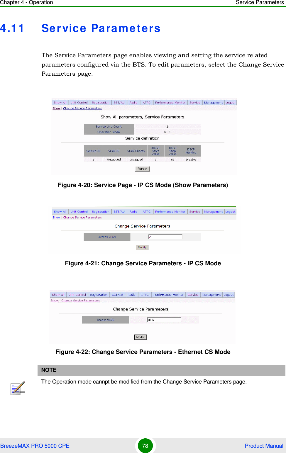 Chapter 4 - Operation Service ParametersBreezeMAX PRO 5000 CPE 78  Product Manual4.11 Service ParametersThe Service Parameters page enables viewing and setting the service related parameters configured via the BTS. To edit parameters, select the Change Service Parameters page.Figure 4-20: Service Page - IP CS Mode (Show Parameters)Figure 4-21: Change Service Parameters - IP CS ModeFigure 4-22: Change Service Parameters - Ethernet CS ModeNOTEThe Operation mode cannpt be modified from the Change Service Parameters page.