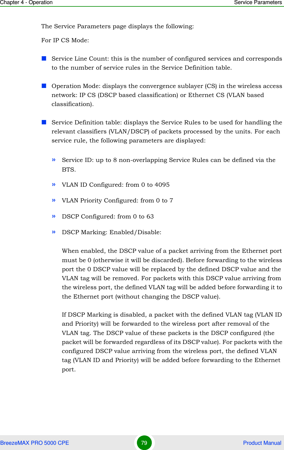 Chapter 4 - Operation Service ParametersBreezeMAX PRO 5000 CPE 79  Product ManualThe Service Parameters page displays the following:For IP CS Mode:Service Line Count: this is the number of configured services and corresponds to the number of service rules in the Service Definition table.Operation Mode: displays the convergence sublayer (CS) in the wireless access network: IP CS (DSCP based classification) or Ethernet CS (VLAN based classification).Service Definition table: displays the Service Rules to be used for handling the relevant classifiers (VLAN/DSCP) of packets processed by the units. For each service rule, the following parameters are displayed:»Service ID: up to 8 non-overlapping Service Rules can be defined via the BTS.»VLAN ID Configured: from 0 to 4095»VLAN Priority Configured: from 0 to 7»DSCP Configured: from 0 to 63»DSCP Marking: Enabled/Disable:When enabled, the DSCP value of a packet arriving from the Ethernet port must be 0 (otherwise it will be discarded). Before forwarding to the wireless port the 0 DSCP value will be replaced by the defined DSCP value and the VLAN tag will be removed. For packets with this DSCP value arriving from the wireless port, the defined VLAN tag will be added before forwarding it to the Ethernet port (without changing the DSCP value).If DSCP Marking is disabled, a packet with the defined VLAN tag (VLAN ID and Priority) will be forwarded to the wireless port after removal of the VLAN tag. The DSCP value of these packets is the DSCP configured (the packet will be forwarded regardless of its DSCP value). For packets with the configured DSCP value arriving from the wireless port, the defined VLAN tag (VLAN ID and Priority) will be added before forwarding to the Ethernet port. 