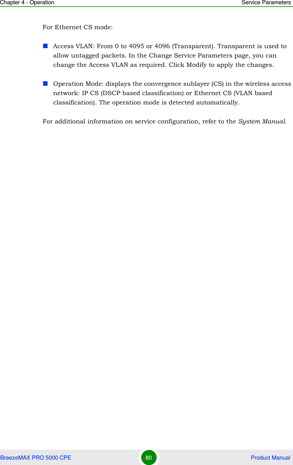 Chapter 4 - Operation Service ParametersBreezeMAX PRO 5000 CPE 80  Product ManualFor Ethernet CS mode:Access VLAN: From 0 to 4095 or 4096 (Transparent). Transparent is used to allow untagged packets. In the Change Service Parameters page, you can change the Access VLAN as required. Click Modify to apply the changes.Operation Mode: displays the convergence sublayer (CS) in the wireless access network: IP CS (DSCP based classification) or Ethernet CS (VLAN based classification). The operation mode is detected automatically.For additional information on service configuration, refer to the System Manual.