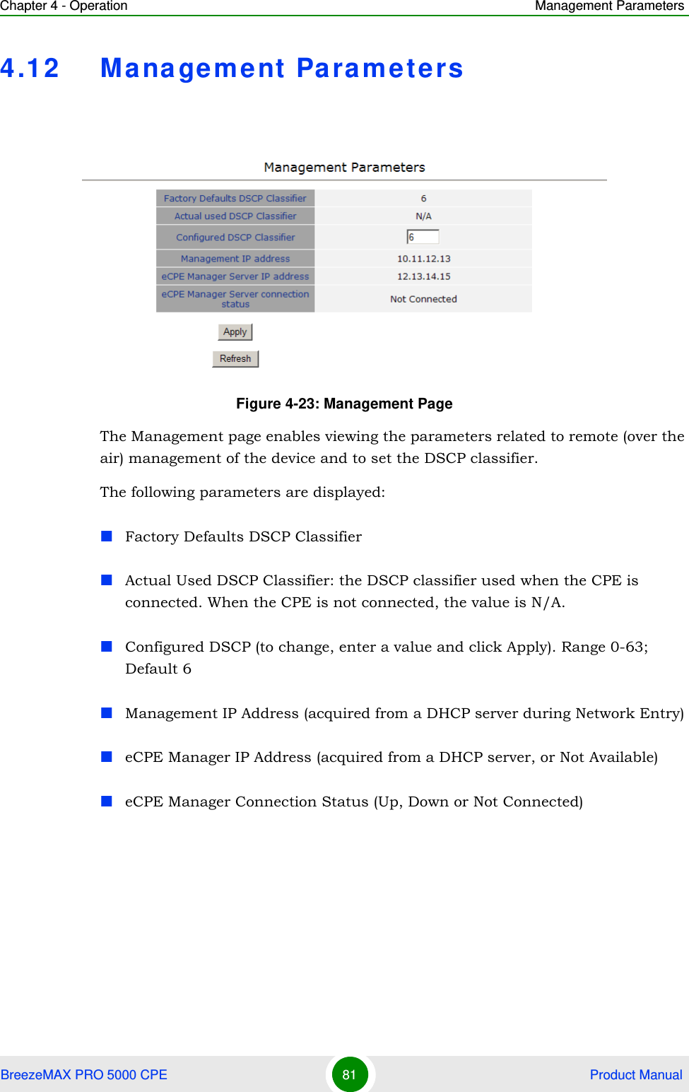 Chapter 4 - Operation Management ParametersBreezeMAX PRO 5000 CPE 81  Product Manual4.12 Management ParametersThe Management page enables viewing the parameters related to remote (over the air) management of the device and to set the DSCP classifier.The following parameters are displayed:Factory Defaults DSCP ClassifierActual Used DSCP Classifier: the DSCP classifier used when the CPE is connected. When the CPE is not connected, the value is N/A.Configured DSCP (to change, enter a value and click Apply). Range 0-63; Default 6Management IP Address (acquired from a DHCP server during Network Entry)eCPE Manager IP Address (acquired from a DHCP server, or Not Available)eCPE Manager Connection Status (Up, Down or Not Connected)Figure 4-23: Management Page