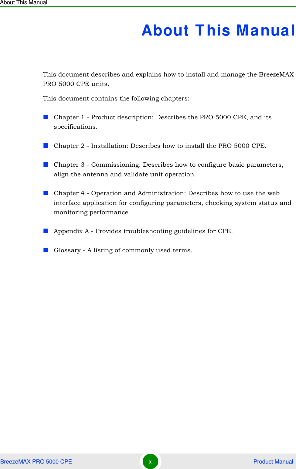 About This ManualBreezeMAX PRO 5000 CPE x Product ManualAbout T his ManualThis document describes and explains how to install and manage the BreezeMAX PRO 5000 CPE units.This document contains the following chapters:Chapter 1 - Product description: Describes the PRO 5000 CPE, and its specifications.Chapter 2 - Installation: Describes how to install the PRO 5000 CPE.Chapter 3 - Commissioning: Describes how to configure basic parameters, align the antenna and validate unit operation.Chapter 4 - Operation and Administration: Describes how to use the web interface application for configuring parameters, checking system status and monitoring performance. Appendix A - Provides troubleshooting guidelines for CPE. Glossary - A listing of commonly used terms.