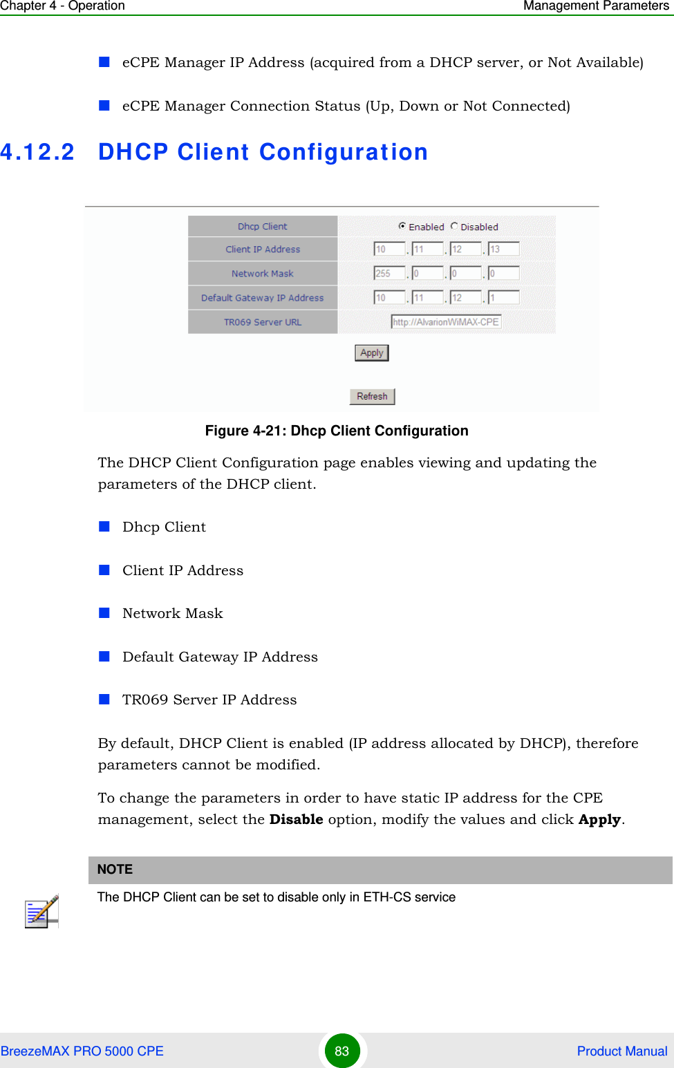 Chapter 4 - Operation Management ParametersBreezeMAX PRO 5000 CPE 83  Product ManualeCPE Manager IP Address (acquired from a DHCP server, or Not Available)eCPE Manager Connection Status (Up, Down or Not Connected)4.12.2 DHCP Client Configurat ionThe DHCP Client Configuration page enables viewing and updating the parameters of the DHCP client.Dhcp ClientClient IP AddressNetwork MaskDefault Gateway IP AddressTR069 Server IP AddressBy default, DHCP Client is enabled (IP address allocated by DHCP), therefore parameters cannot be modified.To change the parameters in order to have static IP address for the CPE management, select the Disable option, modify the values and click Apply. Figure 4-21: Dhcp Client ConfigurationNOTEThe DHCP Client can be set to disable only in ETH-CS service