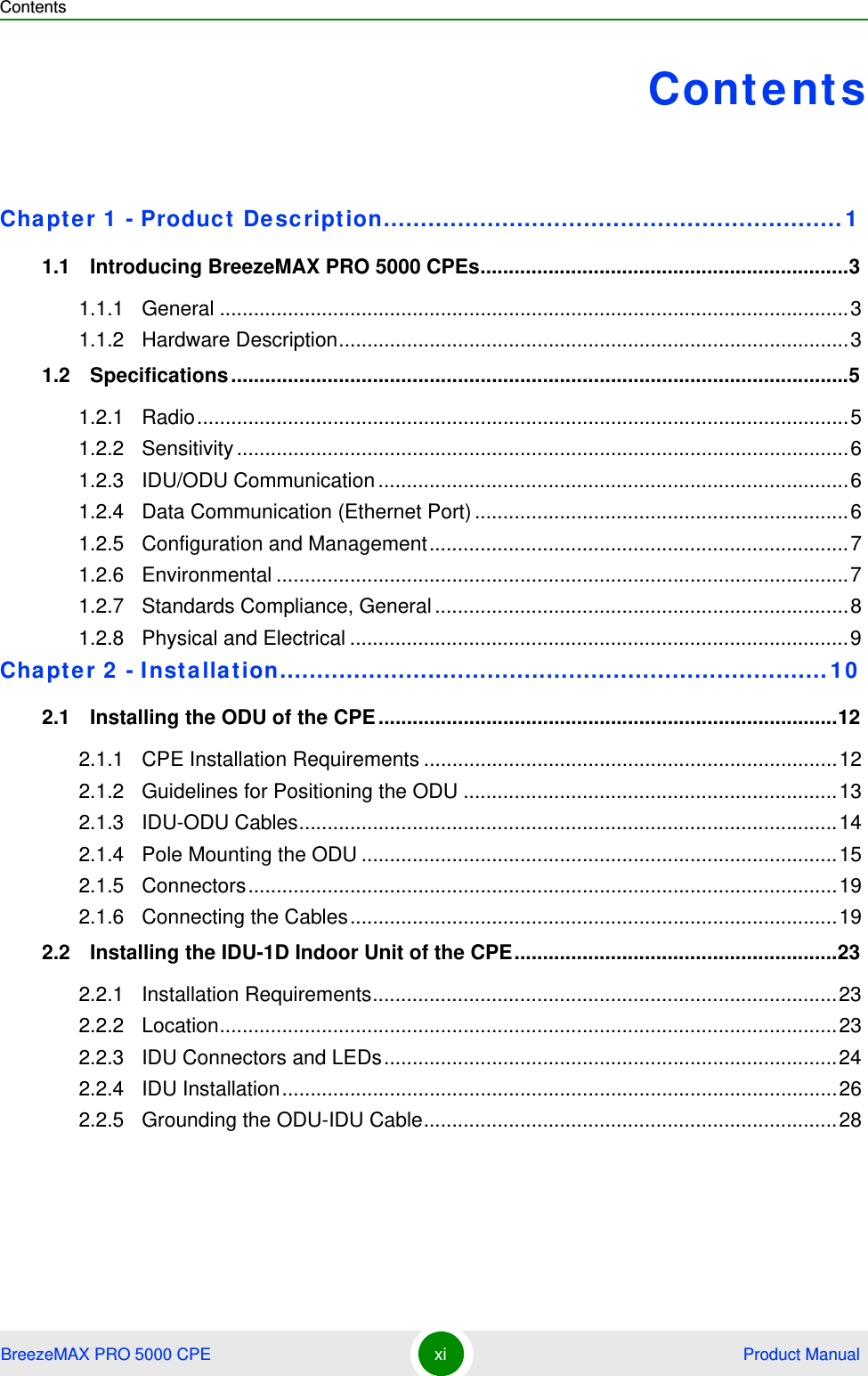 ContentsBreezeMAX PRO 5000 CPE xi  Product ManualContentsChapter 1 - Product  De scription..............................................................11.1   Introducing BreezeMAX PRO 5000 CPEs.................................................................31.1.1 General ...............................................................................................................31.1.2 Hardware Description..........................................................................................31.2   Specifications .............................................................................................................51.2.1 Radio...................................................................................................................51.2.2 Sensitivity ............................................................................................................61.2.3 IDU/ODU Communication ...................................................................................61.2.4 Data Communication (Ethernet Port) ..................................................................61.2.5 Configuration and Management..........................................................................71.2.6 Environmental .....................................................................................................71.2.7 Standards Compliance, General .........................................................................81.2.8 Physical and Electrical ........................................................................................9Chapter 2 - I nst allation..........................................................................102.1   Installing the ODU of the CPE .................................................................................122.1.1 CPE Installation Requirements .........................................................................122.1.2 Guidelines for Positioning the ODU ..................................................................132.1.3 IDU-ODU Cables...............................................................................................142.1.4 Pole Mounting the ODU ....................................................................................152.1.5 Connectors........................................................................................................192.1.6 Connecting the Cables......................................................................................192.2   Installing the IDU-1D Indoor Unit of the CPE.........................................................232.2.1 Installation Requirements..................................................................................232.2.2 Location.............................................................................................................232.2.3 IDU Connectors and LEDs................................................................................242.2.4 IDU Installation..................................................................................................262.2.5 Grounding the ODU-IDU Cable.........................................................................28