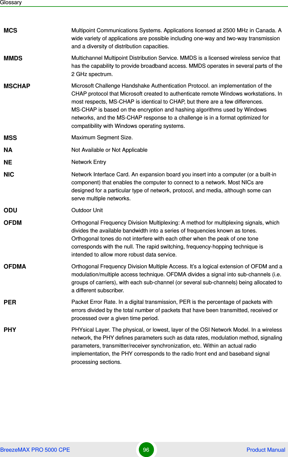 GlossaryBreezeMAX PRO 5000 CPE 96  Product ManualMCS Multipoint Communications Systems. Applications licensed at 2500 MHz in Canada. A wide variety of applications are possible including one-way and two-way transmission and a diversity of distribution capacities.MMDS Multichannel Multipoint Distribution Service. MMDS is a licensed wireless service that has the capability to provide broadband access. MMDS operates in several parts of the 2 GHz spectrum.MSCHAP Microsoft Challenge Handshake Authentication Protocol. an implementation of the CHAP protocol that Microsoft created to authenticate remote Windows workstations. In most respects, MS-CHAP is identical to CHAP, but there are a few differences. MS-CHAP is based on the encryption and hashing algorithms used by Windows networks, and the MS-CHAP response to a challenge is in a format optimized for compatibility with Windows operating systems. MSS Maximum Segment Size.NA Not Available or Not ApplicableNE Network EntryNIC Network Interface Card. An expansion board you insert into a computer (or a built-in component) that enables the computer to connect to a network. Most NICs are designed for a particular type of network, protocol, and media, although some can serve multiple networks.ODU Outdoor UnitOFDM  Orthogonal Frequency Division Multiplexing: A method for multiplexing signals, which divides the available bandwidth into a series of frequencies known as tones. Orthogonal tones do not interfere with each other when the peak of one tone corresponds with the null. The rapid switching, frequency-hopping technique is intended to allow more robust data service.OFDMA Orthogonal Frequency Division Multiple Access. It’s a logical extension of OFDM and a modulation/multiple access technique. OFDMA divides a signal into sub-channels (i.e. groups of carriers), with each sub-channel (or several sub-channels) being allocated to a different subscriber. PER Packet Error Rate. In a digital transmission, PER is the percentage of packets with errors divided by the total number of packets that have been transmitted, received or processed over a given time period.PHY PHYsical Layer. The physical, or lowest, layer of the OSI Network Model. In a wireless network, the PHY defines parameters such as data rates, modulation method, signaling parameters, transmitter/receiver synchronization, etc. Within an actual radio implementation, the PHY corresponds to the radio front end and baseband signal processing sections.