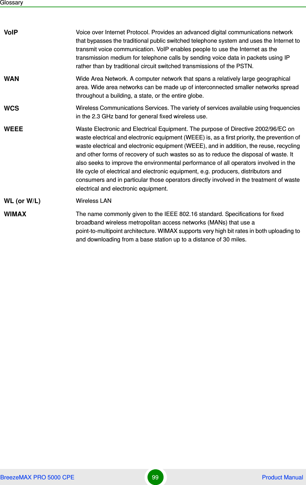 GlossaryBreezeMAX PRO 5000 CPE 99  Product ManualVoIP Voice over Internet Protocol. Provides an advanced digital communications network that bypasses the traditional public switched telephone system and uses the Internet to transmit voice communication. VoIP enables people to use the Internet as the transmission medium for telephone calls by sending voice data in packets using IP rather than by traditional circuit switched transmissions of the PSTN.WAN Wide Area Network. A computer network that spans a relatively large geographical area. Wide area networks can be made up of interconnected smaller networks spread throughout a building, a state, or the entire globe.WCS Wireless Communications Services. The variety of services available using frequencies in the 2.3 GHz band for general fixed wireless use.WEEE Waste Electronic and Electrical Equipment. The purpose of Directive 2002/96/EC on waste electrical and electronic equipment (WEEE) is, as a first priority, the prevention of waste electrical and electronic equipment (WEEE), and in addition, the reuse, recycling and other forms of recovery of such wastes so as to reduce the disposal of waste. It also seeks to improve the environmental performance of all operators involved in the life cycle of electrical and electronic equipment, e.g. producers, distributors and consumers and in particular those operators directly involved in the treatment of waste electrical and electronic equipment.WL (or W/L) Wireless LANWIMAX The name commonly given to the IEEE 802.16 standard. Specifications for fixed broadband wireless metropolitan access networks (MANs) that use a point-to-multipoint architecture. WIMAX supports very high bit rates in both uploading to and downloading from a base station up to a distance of 30 miles.