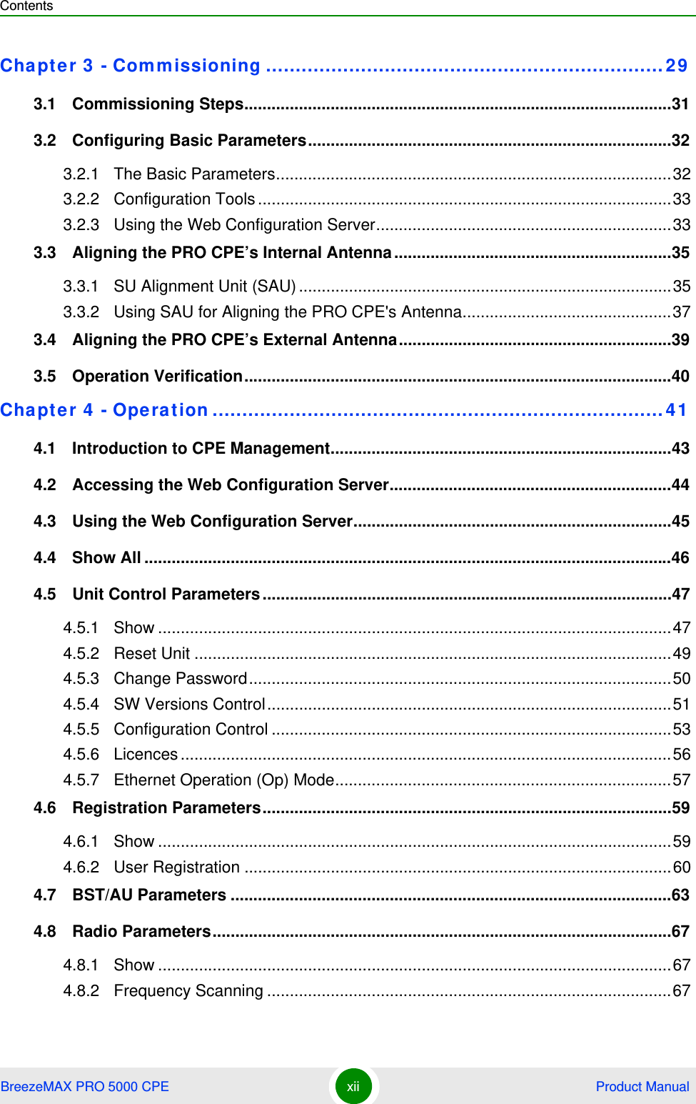 ContentsBreezeMAX PRO 5000 CPE xii  Product ManualChapter 3 - Commissioning ................................................................... 293.1   Commissioning Steps..............................................................................................313.2   Configuring Basic Parameters................................................................................323.2.1 The Basic Parameters.......................................................................................323.2.2 Configuration Tools ...........................................................................................333.2.3 Using the Web Configuration Server.................................................................333.3   Aligning the PRO CPE’s Internal Antenna.............................................................353.3.1 SU Alignment Unit (SAU) ..................................................................................353.3.2 Using SAU for Aligning the PRO CPE&apos;s Antenna..............................................373.4   Aligning the PRO CPE’s External Antenna............................................................393.5   Operation Verification..............................................................................................40Chapter 4 - Operation ............................................................................414.1   Introduction to CPE Management...........................................................................434.2   Accessing the Web Configuration Server..............................................................444.3   Using the Web Configuration Server......................................................................454.4   Show All ....................................................................................................................464.5   Unit Control Parameters ..........................................................................................474.5.1 Show .................................................................................................................474.5.2 Reset Unit .........................................................................................................494.5.3 Change Password.............................................................................................504.5.4 SW Versions Control.........................................................................................514.5.5 Configuration Control ........................................................................................534.5.6 Licences ............................................................................................................564.5.7 Ethernet Operation (Op) Mode..........................................................................574.6   Registration Parameters..........................................................................................594.6.1 Show .................................................................................................................594.6.2 User Registration ..............................................................................................604.7   BST/AU Parameters .................................................................................................634.8   Radio Parameters.....................................................................................................674.8.1 Show .................................................................................................................674.8.2 Frequency Scanning .........................................................................................67