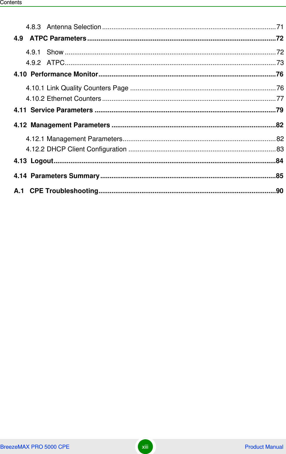 ContentsBreezeMAX PRO 5000 CPE xiii  Product Manual4.8.3 Antenna Selection .............................................................................................714.9   ATPC Parameters .....................................................................................................724.9.1 Show .................................................................................................................724.9.2 ATPC.................................................................................................................734.10  Performance Monitor...............................................................................................764.10.1 Link Quality Counters Page ..............................................................................764.10.2 Ethernet Counters .............................................................................................774.11  Service Parameters .................................................................................................794.12  Management Parameters ........................................................................................824.12.1 Management Parameters..................................................................................824.12.2 DHCP Client Configuration ...............................................................................834.13  Logout.......................................................................................................................844.14  Parameters Summary..............................................................................................85A.1   CPE Troubleshooting...............................................................................................90