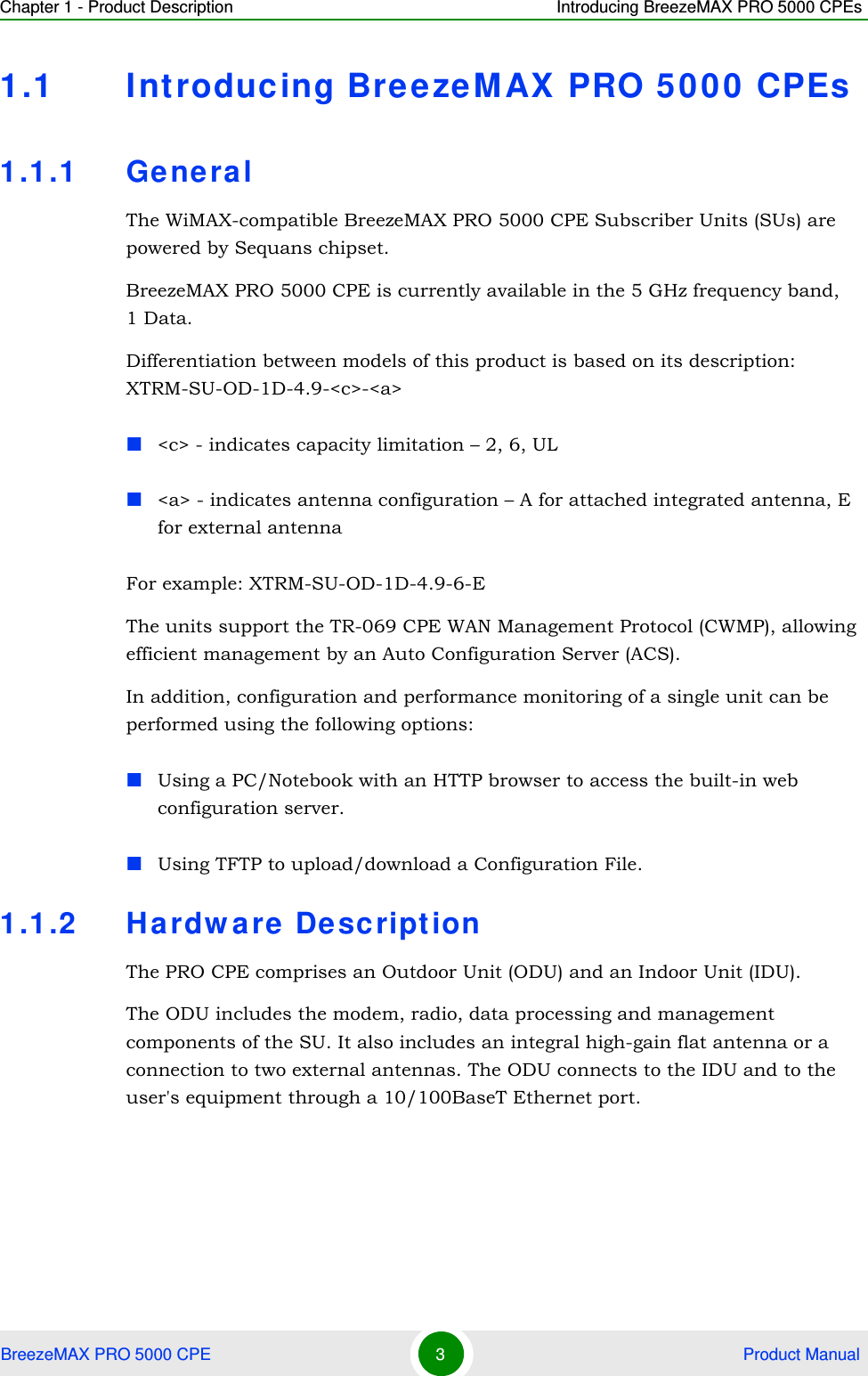 Chapter 1 - Product Description Introducing BreezeMAX PRO 5000 CPEsBreezeMAX PRO 5000 CPE 3 Product Manual1.1 Int roducing BreezeMAX PRO 5000 CPEs1.1.1 Gene ralThe WiMAX-compatible BreezeMAX PRO 5000 CPE Subscriber Units (SUs) are powered by Sequans chipset.BreezeMAX PRO 5000 CPE is currently available in the 5 GHz frequency band, 1 Data.Differentiation between models of this product is based on its description: XTRM-SU-OD-1D-4.9-&lt;c&gt;-&lt;a&gt;&lt;c&gt; - indicates capacity limitation – 2, 6, UL&lt;a&gt; - indicates antenna configuration – A for attached integrated antenna, E for external antennaFor example: XTRM-SU-OD-1D-4.9-6-EThe units support the TR-069 CPE WAN Management Protocol (CWMP), allowing efficient management by an Auto Configuration Server (ACS).In addition, configuration and performance monitoring of a single unit can be performed using the following options:Using a PC/Notebook with an HTTP browser to access the built-in web configuration server.Using TFTP to upload/download a Configuration File.1.1.2 Ha rdw are  De scriptionThe PRO CPE comprises an Outdoor Unit (ODU) and an Indoor Unit (IDU).The ODU includes the modem, radio, data processing and management components of the SU. It also includes an integral high-gain flat antenna or a connection to two external antennas. The ODU connects to the IDU and to the user&apos;s equipment through a 10/100BaseT Ethernet port.