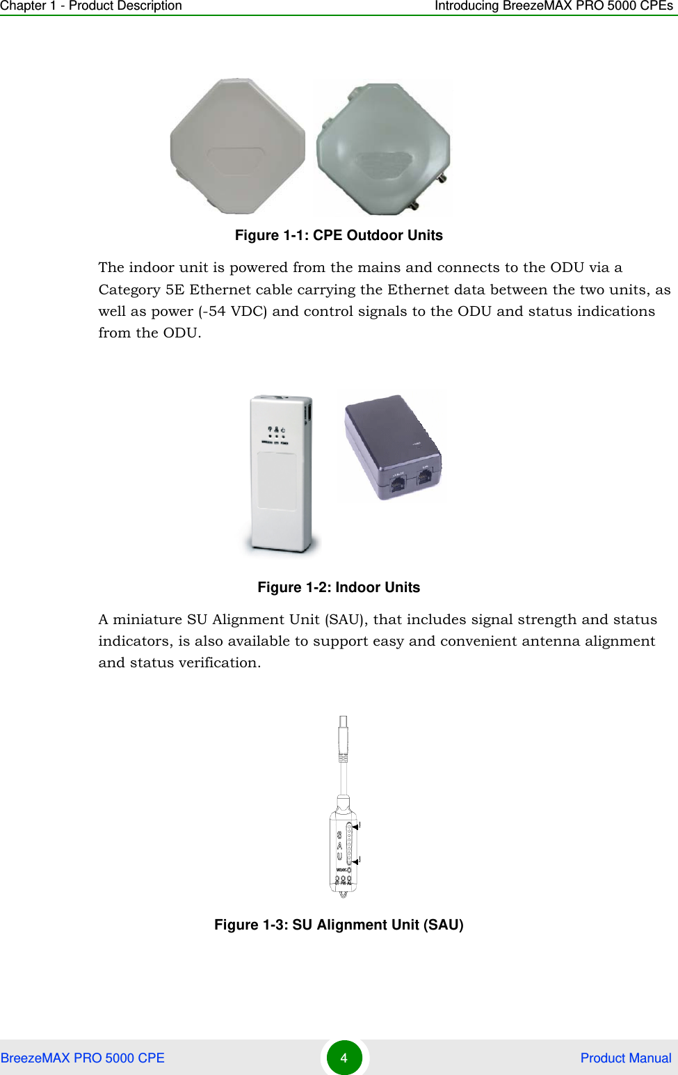 Chapter 1 - Product Description Introducing BreezeMAX PRO 5000 CPEsBreezeMAX PRO 5000 CPE 4 Product ManualThe indoor unit is powered from the mains and connects to the ODU via a Category 5E Ethernet cable carrying the Ethernet data between the two units, as well as power (-54 VDC) and control signals to the ODU and status indications from the ODU.A miniature SU Alignment Unit (SAU), that includes signal strength and status indicators, is also available to support easy and convenient antenna alignment and status verification.Figure 1-1: CPE Outdoor UnitsFigure 1-2: Indoor UnitsFigure 1-3: SU Alignment Unit (SAU)