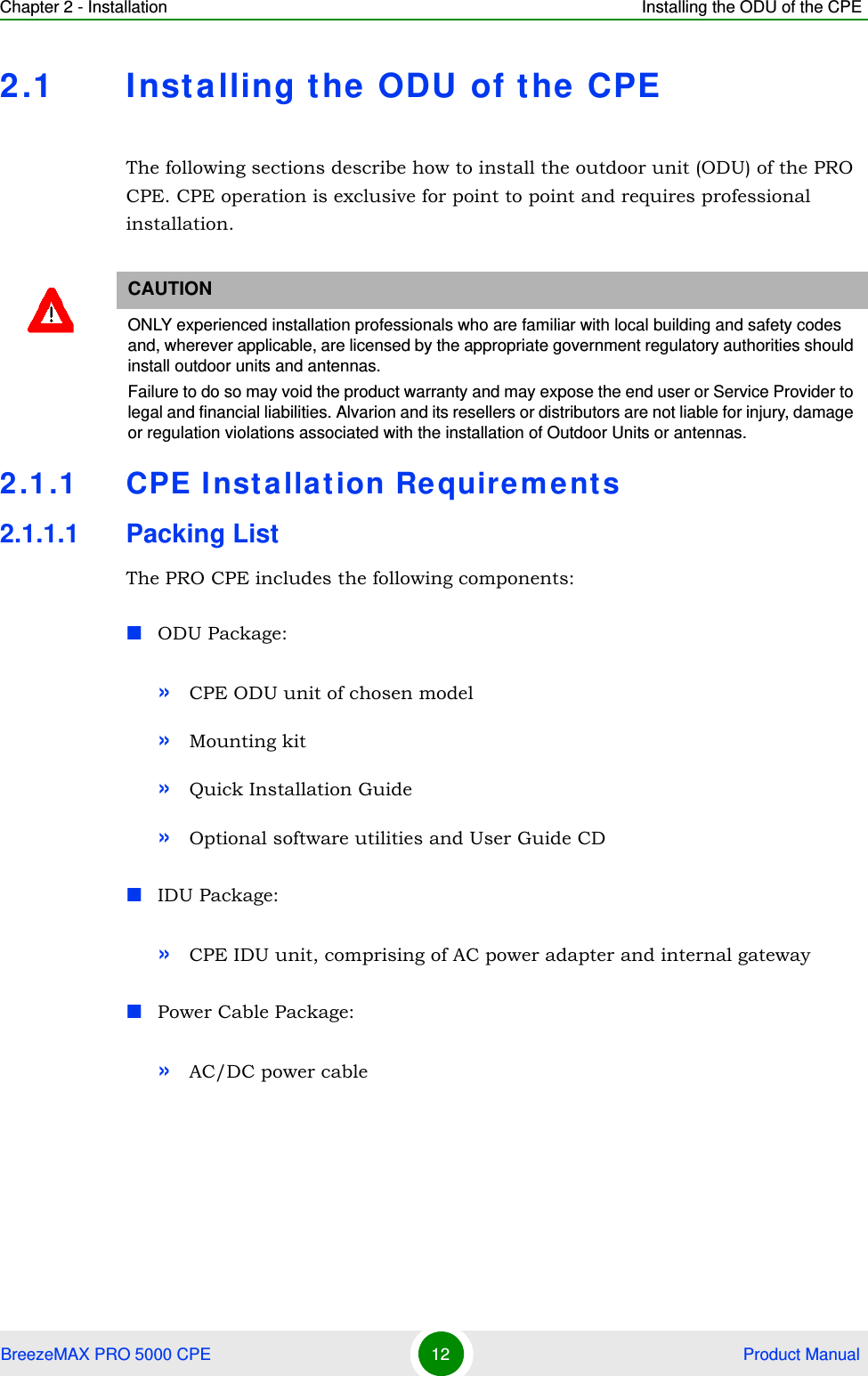 Chapter 2 - Installation Installing the ODU of the CPEBreezeMAX PRO 5000 CPE 12  Product Manual2.1 Installing the ODU of the  CPEThe following sections describe how to install the outdoor unit (ODU) of the PRO CPE. CPE operation is exclusive for point to point and requires professional installation.2.1.1 CPE Insta llation Re quire ment s2.1.1.1 Packing ListThe PRO CPE includes the following components:ODU Package:»CPE ODU unit of chosen model»Mounting kit»Quick Installation Guide»Optional software utilities and User Guide CDIDU Package:»CPE IDU unit, comprising of AC power adapter and internal gatewayPower Cable Package:»AC/DC power cableCAUTIONONLY experienced installation professionals who are familiar with local building and safety codes and, wherever applicable, are licensed by the appropriate government regulatory authorities should install outdoor units and antennas.Failure to do so may void the product warranty and may expose the end user or Service Provider to legal and financial liabilities. Alvarion and its resellers or distributors are not liable for injury, damage or regulation violations associated with the installation of Outdoor Units or antennas.