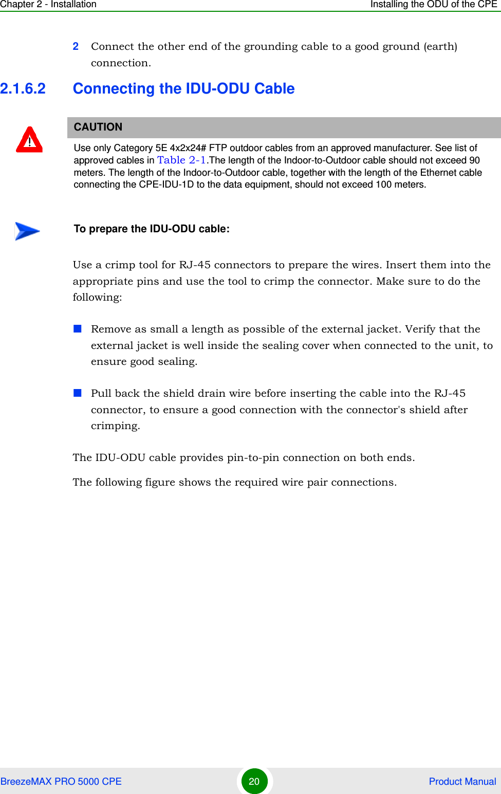 Chapter 2 - Installation Installing the ODU of the CPEBreezeMAX PRO 5000 CPE 20  Product Manual2Connect the other end of the grounding cable to a good ground (earth) connection.2.1.6.2 Connecting the IDU-ODU CableUse a crimp tool for RJ-45 connectors to prepare the wires. Insert them into the appropriate pins and use the tool to crimp the connector. Make sure to do the following:Remove as small a length as possible of the external jacket. Verify that the external jacket is well inside the sealing cover when connected to the unit, to ensure good sealing.Pull back the shield drain wire before inserting the cable into the RJ-45 connector, to ensure a good connection with the connector&apos;s shield after crimping.The IDU-ODU cable provides pin-to-pin connection on both ends. The following figure shows the required wire pair connections.CAUTIONUse only Category 5E 4x2x24# FTP outdoor cables from an approved manufacturer. See list of approved cables in Table 2-1.The length of the Indoor-to-Outdoor cable should not exceed 90 meters. The length of the Indoor-to-Outdoor cable, together with the length of the Ethernet cable connecting the CPE-IDU-1D to the data equipment, should not exceed 100 meters.To prepare the IDU-ODU cable: