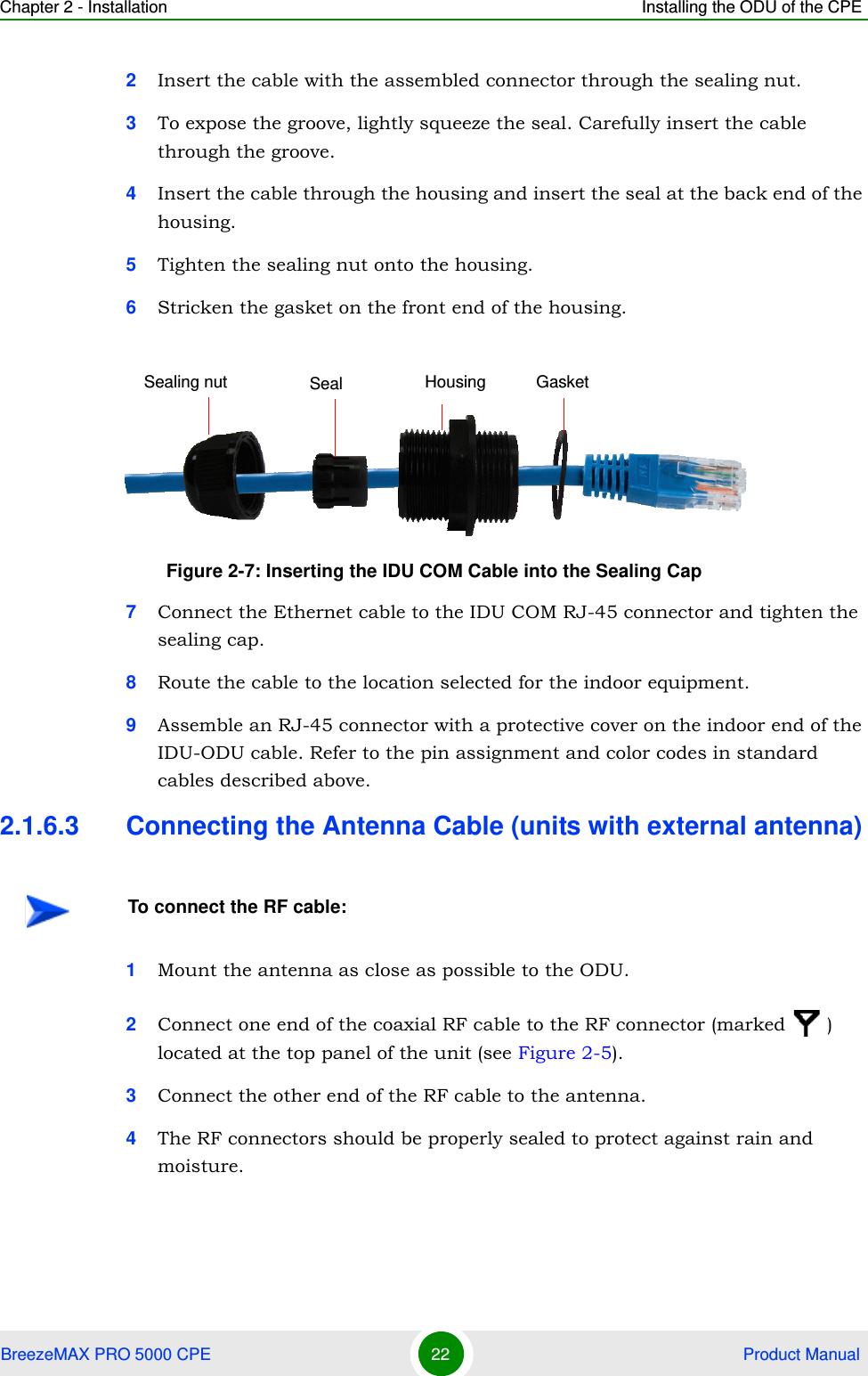 Chapter 2 - Installation Installing the ODU of the CPEBreezeMAX PRO 5000 CPE 22  Product Manual2Insert the cable with the assembled connector through the sealing nut.3To expose the groove, lightly squeeze the seal. Carefully insert the cable through the groove.4Insert the cable through the housing and insert the seal at the back end of the housing.5Tighten the sealing nut onto the housing.6Stricken the gasket on the front end of the housing.7Connect the Ethernet cable to the IDU COM RJ-45 connector and tighten the sealing cap.8Route the cable to the location selected for the indoor equipment.9Assemble an RJ-45 connector with a protective cover on the indoor end of the IDU-ODU cable. Refer to the pin assignment and color codes in standard cables described above.2.1.6.3 Connecting the Antenna Cable (units with external antenna)1Mount the antenna as close as possible to the ODU.2Connect one end of the coaxial RF cable to the RF connector (marked  ) located at the top panel of the unit (see Figure 2-5). 3Connect the other end of the RF cable to the antenna.4The RF connectors should be properly sealed to protect against rain and moisture.Figure 2-7: Inserting the IDU COM Cable into the Sealing CapTo connect the RF cable:Seal Housing GasketSealing nut