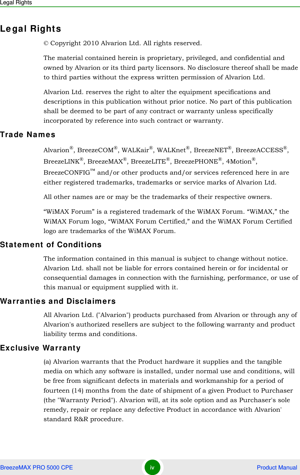 Legal RightsBreezeMAX PRO 5000 CPE iv  Product ManualLe gal Rights© Copyright 2010 Alvarion Ltd. All rights reserved.The material contained herein is proprietary, privileged, and confidential and owned by Alvarion or its third party licensors. No disclosure thereof shall be made to third parties without the express written permission of Alvarion Ltd.Alvarion Ltd. reserves the right to alter the equipment specifications and descriptions in this publication without prior notice. No part of this publication shall be deemed to be part of any contract or warranty unless specifically incorporated by reference into such contract or warranty.Trade NamesAlvarion®, BreezeCOM®, WALKair®, WALKnet®, BreezeNET®, BreezeACCESS®, BreezeLINK®, BreezeMAX®, BreezeLITE®, BreezePHONE®, 4Motion®, BreezeCONFIG™ and/or other products and/or services referenced here in are either registered trademarks, trademarks or service marks of Alvarion Ltd.All other names are or may be the trademarks of their respective owners.“WiMAX Forum” is a registered trademark of the WiMAX Forum. “WiMAX,” the WiMAX Forum logo, “WiMAX Forum Certified,” and the WiMAX Forum Certified logo are trademarks of the WiMAX Forum.Statem ent of ConditionsThe information contained in this manual is subject to change without notice. Alvarion Ltd. shall not be liable for errors contained herein or for incidental or consequential damages in connection with the furnishing, performance, or use of this manual or equipment supplied with it.Wa rranties and DisclaimersAll Alvarion Ltd. (&quot;Alvarion&quot;) products purchased from Alvarion or through any of Alvarion&apos;s authorized resellers are subject to the following warranty and product liability terms and conditions.Exclusive  Warra nty(a) Alvarion warrants that the Product hardware it supplies and the tangible media on which any software is installed, under normal use and conditions, will be free from significant defects in materials and workmanship for a period of fourteen (14) months from the date of shipment of a given Product to Purchaser (the &quot;Warranty Period&quot;). Alvarion will, at its sole option and as Purchaser&apos;s sole remedy, repair or replace any defective Product in accordance with Alvarion&apos; standard R&amp;R procedure.