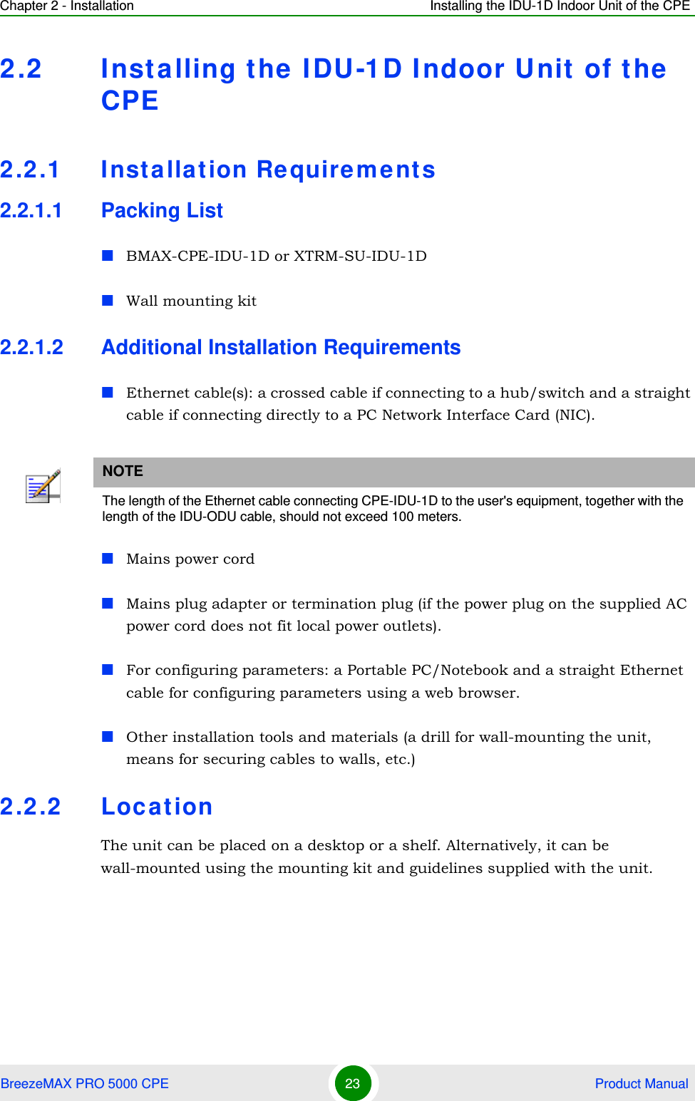 Chapter 2 - Installation Installing the IDU-1D Indoor Unit of the CPEBreezeMAX PRO 5000 CPE 23  Product Manual2.2 Installing the IDU-1D I ndoor Unit of the CPE2.2.1 Insta llation Require ment s2.2.1.1 Packing ListBMAX-CPE-IDU-1D or XTRM-SU-IDU-1DWall mounting kit 2.2.1.2 Additional Installation RequirementsEthernet cable(s): a crossed cable if connecting to a hub/switch and a straight cable if connecting directly to a PC Network Interface Card (NIC).Mains power cordMains plug adapter or termination plug (if the power plug on the supplied AC power cord does not fit local power outlets).For configuring parameters: a Portable PC/Notebook and a straight Ethernet cable for configuring parameters using a web browser.Other installation tools and materials (a drill for wall-mounting the unit, means for securing cables to walls, etc.)2.2.2 LocationThe unit can be placed on a desktop or a shelf. Alternatively, it can be wall-mounted using the mounting kit and guidelines supplied with the unit.NOTEThe length of the Ethernet cable connecting CPE-IDU-1D to the user&apos;s equipment, together with the length of the IDU-ODU cable, should not exceed 100 meters.