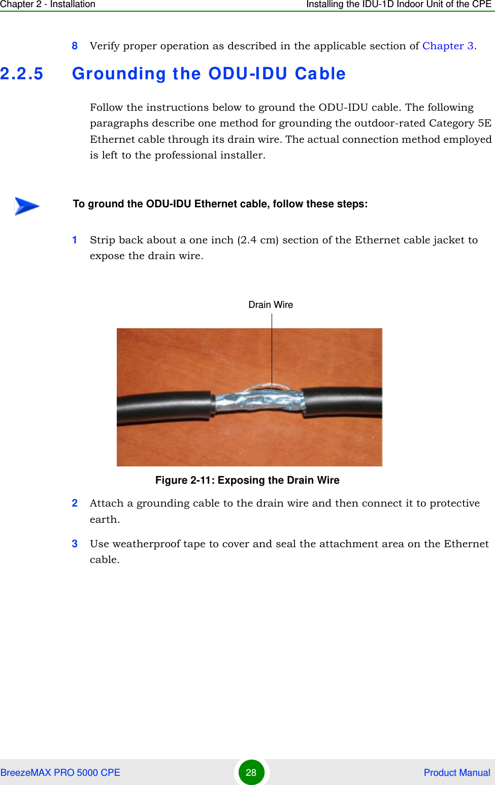 Chapter 2 - Installation Installing the IDU-1D Indoor Unit of the CPEBreezeMAX PRO 5000 CPE 28  Product Manual8Verify proper operation as described in the applicable section of Chapter 3.2.2.5 Grounding the ODU-I DU Ca bleFollow the instructions below to ground the ODU-IDU cable. The following paragraphs describe one method for grounding the outdoor-rated Category 5E Ethernet cable through its drain wire. The actual connection method employed is left to the professional installer.1Strip back about a one inch (2.4 cm) section of the Ethernet cable jacket to expose the drain wire.2Attach a grounding cable to the drain wire and then connect it to protective earth.3Use weatherproof tape to cover and seal the attachment area on the Ethernet cable.To ground the ODU-IDU Ethernet cable, follow these steps:Figure 2-11: Exposing the Drain WireDrain Wire